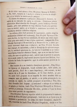 Se dă citire unei adrese a Prea Sfinţitului Episcop de Romau,
cu No. 840 , însoţita de 2 mărturii, relativă la cererea de călugl‫־‬
rirî, şi se trimite la comisiunea de petiţiunl.
Se citesce de asemenea o petiţiune a Domnului- G‫.־‬ Ionesccu, în-
soţită de un esemplar din opera sa intitulată : Colecţiunea tuturor
parabolelor Mântuitorului din Evaogelil, pentru trebuinţa Oierului
Ron>ăn, prin care petiţiune se r6gă sfanţului Sinod a da aprobaţi-
unea 8a acestei opere; şi se trimite la comisiunea Însărcinată cu
cercetarea cărţilor didactice religiâse.
La ordinea gilel fiind proiectul de rugnlament, pentru alegerea
Arcbiereilor titulari sâfl locotenenţi, Prea Sfinţitul Episcop al Du-
nărel-de-Jos, ca raportor al comisiunel, dă cetire mal întâia rapor-
tulul prin care arată că majoritatea comisiunel, compusă din Prea
Sfinţiţii Episcop! al R0mniculul*şi al Dunărel-de-Jos, a admis pro-
iectul Întocmai după cum e redactat; iar Prea Sfinţitul Grenadie
fost Argeşfl, In minoritate, a fost in diverginţă de opiniune asupra
art. 9, emiţând opiniunea ca, In locfi de 3 candidaţi ce ar Întruni
majoritatea voturilor sfântului Sinod, spre a se recomanda Guver-
ruluî, din care se aprobe pe unul, ast-fel cum se prevede tn proiect,
să se pună numai 2, dupg modul alegere! Apostolului Mathias, dup6
căderea 10! Iuda din apostolie; apoi dă cetire acestui proiect de re-
gulament.
Mal înainte de a se deschide discuţiunea generală , Prea Sfinţi-
tul Episcop al Argeşului, luând cuvântul flice, Intre altele, că
acest proiect, fiind de o mare importanţă, este necesar, ca mal
înainte de a fi pus In discuţiune , 8δ fie bine studiat, şi pen-
tru acest finit propune să se Împartă fie cărui membru câte un
esemplar spre al stadia, şi ast-fel, a se putea pronunţia In eu-
noscinţă de causă. La acostă propunere se asocieză şi Prea Sfin-
ţitul Grenadie fost Argeşfl, şi susţinând’-o adauge că ar trebui să
se aştepte şi venirea Înalt Prea Sfinţitului Mitropolit al Moldove!,
precum şi presenţa Domnului Ministra , pentru a fi pus In disca-
ţiune acest proiect de regulament.
Prea Sfinţitul Episcop raportor aderă la propunerea de amânare,
cerută de Prea Sfinţiţii preopinenţi, Insă cere să se fixeze rlioa de
desbatere a proiectului. In urma 6re căror discuţiunl, sfântul Si-
consultat de înalt Prea Sfinţitul Preşedinte, decide a 86 fixa
i
_________________SOMARELE ŞEDINŢELOR SF. SINOD 4 0 ‫־‬
 
