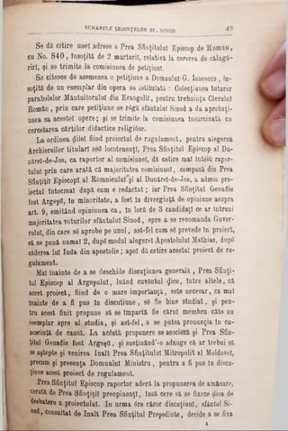 Se da citire unei adrese a Prea Sfinţitului Episcop de Rornau,
cu No. 8 4 0 , Însoţită de 2 mărturii, relativi la cererea de călugă-
rirî, şi se trimite la comisiunea de petiţiunl.
Se citesce de asemenea o petiţiune a Domnului G. Ionesccu, în-
soţită de un esemplar din opera sa intitulată : Colecţiunea tuturor
parabolelor Mântuitorului din Evangelil, pentru trebuinţa Clerului
Român, prin care petiţiune se r6gă sfântului Sinod a da aprobaţi-
unea sa acestei opere; şi se trimite la comisiunea Însărcinată cu
cercetarea cărţilor didactice religiâse.
La ordinea $ile! fiind proiectul de rugnlament, pentru alegerea
Archiereilor titulari sefl locotenenţi, Prea Sfinţitul Episcop al Du-
nărel-de-Jos, ca raportor al comisiunel, dă cetire mal întâiu rapor-
tulul prin care arată că majoritatea comisiunel, compusă din Prea
Sfinţiţii Episcop! al ROmniculurşi al Dunăreî-de-Jos, a admis pro-
iectul întocmai după cum e redactat; iar Prea Sfinţitul Grenadie
fost Argeşfl, In minoritate, a fost în diverginţă de opiniune asupra
art· 9, emiţând opiniunea ca, in locfl de 3 candidaţi ce ar Întruni
majoritatea voturilor sfântului Sinod, spre a se recomanda Guver-
rulul, din care 86 aprobe pe unul, ast-fel cum 86 prevede în proiect,
să se pună numai 2, dupg modul alegere! Apostolului Mathias, dupe
căderea lui Iuda din apostolie; apoi dă cetire acestui proiect de re-
gulament.
Mal înainte de a se deschide discuţiunea generală , Prea Sfinţi-
tul Episcop al Argeşului, luând cuvântul $ice, intre altele, că
acest proiect, fiind de o mare importanţă, este necesar, ca mal
înainte de a fi pus în discuţiune, 80 fie bine studiat, şi pen-
tru acest finit propune să se Împartă fie cărui membru câte un
esemplar spre al studia, şi ast-fel, a se putea pronunţia în cu-
noscinţă de causă. La acostă propunere se asocieză şi Prea Sfin-
ţitul Genadie fost ArgeşO, şi susţinând’‫)(־‬ adauge că ar trebui să
se aştepte şi venirea Înalt Prea Sfinţitului Mitropolit al Moldove!,
precum şi presenţa Domnuln! Ministru , pentru a fi pus in discu-
ţiane acest proiect de regulament.
Prea Sfinţitul Episcop raportor aderă la propunerea de amânare,
cerută de Prea Sfinţiţii preopinenţi, însă cere să se fixeze dioa de
desbatere a proiectului. In urma 6re căror discuţiunl, sfântul Si-
nod, consultat de înalt Prea Sfinţitul Preşedinte, decide a se fixa
1
‫י‬________________ SPMABELE şedinţelor sf. sinod ^ 9 ‫׳‬
 