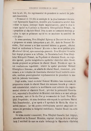 51SUMARELE ŞEDINŢELOR SF. SINOD
tare la art. 36, din regulamentul de procedură la materii de jude-
cată bisericescă.
c Termenul de 15 ţlile se socoteşte de la ţlioa înmânărel decişia-
c nel Episcopului Eparchiot, dovedită prin însemnarea acestei date
«chiar In copiea sentinţei lăsate tmpricinatnlnl, ρδηδ la $ioa In
«care apelul va fi priimifc In Cancelria Mitropolitului Primat, ca
«preşedinte al sfântului Sinod. ţ)ioa In care se înmânâză sentinţa şi
<ţlioa tn care se priimesce apelul na se socotesce In numeral de
« 15 φΐβ >
In urma acestora, Prea Sfinţitul Episcop al Dunărel-de-Jos face
o propunere că acestă interpretare a art. 36 , dată de Domnul Mi-
nistru, fiind necesar a se face canoscnt tuturor îa genere, sfântul
Sinod să miijlocâscă la Domnul Ministru a face să se publice prin
Monitorul Oficial, spre canoscinţa generală. Prea Sfinţitul Genadie
fost Argeşfl propane a se înfiinţa, în Cancelaria înalt Prea Sfinţi-
tulul Mitropolit Primat, ca Peşedinte al sfântului Sinod, un regi-
stru special, pentru Înregistrarea apelărilor clericilor către Sinod.
Aceste propuneri se priimesc de sfântul Sinod. Puindu-se apoi la
vot conclusiunea raportului, relativ la apelul preotului Micbail
Gheorghianu Iconomu, se admite de sfântul Sinod, rămânând, prin
urmare, a se îndeplini de Cancelaria sfântului Sinod lucrările cuve-
nite, conform prescripţianilor regulamentului de procedară In ma-
terii de jadecată bisericescă. .
Dup6 acesta, luând cuvântul Domnul Ministru face cunoscut, că
propunerea votată de sfântul Sinod din sesiunea trecută şi comuni-
cată minieteriulul, relativă la modificarea unor articole din regula·
mental iaterior al sfântului Sinod, privitor la personalul Cancela-
riel, supunând’o Consiliului de Miniştri s’aă decis a se mal adăoga
un secretar, care 88 fie din Cler şi recomandat de înalt Prea Sfin-
ţital Preşedinte; că acea decisiane este supusă la aprobarea Măriei
Sale Domnitorului, şi se speră a fi aprobată de Măria Sa chiar la
acâstă sesiune; iar cât pentru retribaţiaaea acestui amploiata r8-
mâne a se prevedea în badgetal rectificativ. Sfâatal Siaod iea acta
de ae£sta.
In arma acestei comunicări, Prea Sfinţita! Ganadie fost Argeşo,
adresându-se la Domnul Ministru, esprimă dorinţa de a se adăoga
încă 2 scriitori de care 8e simte trebuinţă la Oiocelaria sfântului
 