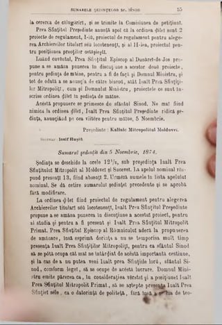 la cererea de călugăriri, şi 86 trimite la Comisiunea de petiţiunl.
Prea Sfinţitul Preşedinte anunţă apoi că la ordinea ijileî sunt 2
proiecte de regulament, I-ifi, proiectul de regulament pentra alege-
rea Archiereilor titulari sâu locotenenţi, şi al II-lea, proiectul pen-
tru posiţiunea preoţilor ostfişieştX.
Luând cuvântul, Prea Sfiaţitul Episcop al Dunărel-de-Jos pro-
pune a se amâna punerea în discuţiune a acestor douâ proiecte,
pentra şedinţa de miine, pentra a fi de faţă şi Domaul Ministru, şi
tot de odată a se anunţa de către biuroU, atât Iaalt Prea Sfinţiţi-
lor MitropoliţT, cum şi Domnului Ministru, proiectele ce sunt în-
scrise ordinea (Jilel In şodinţa de mâine.
Acestă propunere se primesce do sfântul Sinod. Ne mal fiind
nimica la ordinea gilel, Ioalt Prea Sfinţitul Preşedinte ridică şe-
dinţa, anungiând pe cea viitore pentru mâine, 5 Noembrie.
Preşedinte: Kalinic Mitropolitul Moldovei.
Secretar: I o s i f H a ş itt.
Sumarul şedinţil din 5 Noembrie, 1874.
Şedinţa se deschide la orele 1 2 7 2 , sub preşedinţi înalt Prea
Sfinţitului Mitropolit al Moldovei şi Sacevel. La apelul nominal râs-
pund presenţl 1 3 , fiind absenţi 2 . Urmeză numele în lista apelului
nominal. Se dă cetire sumarului şedinţei precedente şi se aprobă
fără modificare.
La ordinea φϋθϊ fiind proiectul de regulament pentru alegerea
Archiereilor titulari s6& locotenenţi, înalt Prea Sfinţitul Preşedinte
propane a se amâna punerea in discuţiune a acestui proiect, pentru
al studia şi pentru a fi present şi Iaalt Prea Sfinţitul Mitropolit
Primat. Prea Sfinţitul Episcop al Râmnicului aderă la propunerea
de amânare, insă esprimă dorinţa a nu se temporisa mult timp
presenţa înalt Prea Sfiaţiţilor Mitropoliţl, pentru ca sfântul Sinod
să se p6tă ocupa cât maî ne întârziat de acestă importantă cestiune,
şi la cas de a nu putea veni lualt prea Sfinţiile lorii, sfântul Si-
nod, comform legel, să se ocupe de acâstă lucrare. Domnul Mini-
stru emite părerea ca, tu cousideraţiea vârstei şi a poeiţiuuel Înalt
Prea Sfinţitul Mitropolit Prim at, să se aştepte preseijia Ioalt Prea
Sfinţiei sele, ca o datorinţă de politeţă, fără insă £ ş£*Tua de teo-
SUMARELE ŞEDINŢELOR SF. SINOD 5 5
 