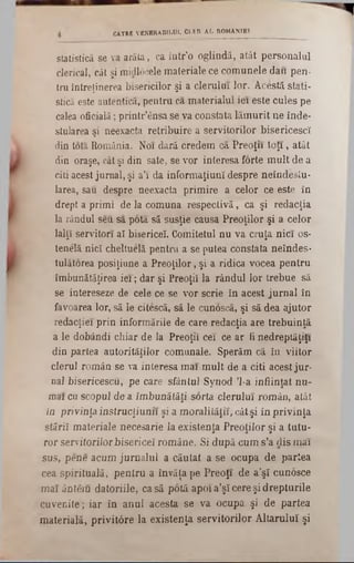 CĂTRE VENERABILUL CLER AL ROMÂNIEI
statistică se va arăta, ca într’o oglindă, atât personalul
clerical, cât şi midlocele materiale ce comunele dau pen■
tru întreţinerea bisericilor şi a clerului lor. Acestă stati-
stică este autentica, pentru ca materialul iei este cules pe
calea oficială; printr’ânsa se va constata lăm urit ne înde-
stularea şi neexacta retribuire a servitorilor bisericescî
din tota România. Noi dară credem ca Preoţii to ţi, atât
din oraşe, cât şi din sate, se vor interesa forte m ult de a
citi acest jurnal, şi a’1 da informaţiunî despre neîndeslu-
larea, sau despre neexacta primire a celor ce este în
drept a primi de la comuna respectivă, ca şi redacţia
la rândul sen sa pota să susţie causa Preoţilor şi a celor
lalţî servitori aî bisericeî. Comitetul nu va cruţa nici os-
tenelă nicî cheltuelă pentru a se putea constata neîndes·
tulâtorea posiţiune a Preoţilor, şi a ridica vocea pentru
îmbunătăţirea ie i; dar şi Preoţii la rândul lor trebue să
se intereseze de cele ce se vor scrie în acest jurnal în
favoarea lor, să le citescă, să le cunoscă, şi să dea ajutor
redacţiei prin informările de care redacţia are trebuinţă
a le dobândi chiar de la Preoţii cei ce ar fi nedreptăţiţi
din partea autorităţilor comunale. Sperăm că în viitor
clerul român se va interesa mai mult de a citi acest jur-
na1bisericescu, pe care sfântul Synod Ί-a înfiinţat nu-
mai cu scopul de a îmbunătăţi sorta clerului român, atât
ia privinţa instrucţiunii şi a moralităţii, cât şi în privinţa
stării materiale necesarie la existenţa Preoţilor şi a tutu-
ror servitorilorbiserice! române. Si după cum s’a dis mai
sus, pene acum jurnalul a căutat a se ocupa de partea
cea spirituală, pentru a învăţa pe Preoţi de a’şî cunosce
mai ânteiu datoriile, casă potă apoi a’ş! cere şi drepturile
cuvenite; iar în anul acesta se va ocupa şi de partea
materială, privitâre la existenţa servitorilor Altarului[ şi
 