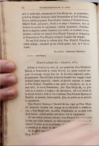 SUMARELE ŞEDINŢELOR SF. SINOD5 4
ηβ’β ία acest sens, subsemnaţi de Prea Sfinţia 8a, ca propunător,
şi dePrea Sfinţiţii Archierel Calist Stratooicbias şi Iosif Sevastias.
Sisţine acestă propunere Prea Sfinţitul Episcop al DunireI-de-J08.
Sf&ntul Sinod, priimind'o, decide a se alege o Comisiune, care si
formeze un proiect de regulament conform propunere!. Procedân-
du‫־‬se la alegerea acestei Comisiunl prin bilete, se constată ci ma-
joritatea voturilor afl întrunit Prea Sfinţiţii EpiscopI al Argeşului,
al Romanului şi Prea Sfinţitul Archereîi Genadie fost Argeştt.
Ne mal fiind nimica la ordinea (Jilel, Prea Sfinţitul Preşedinte
ridici şedinţa, anunţând pe cea viitore pentru luni, la 4 ale co-
rentei.
Preşedinte : Athanasie Romnicu.
Sccrctar: Io s if Huşiu■
Sumarul şedinţei din 4 Noembrie, 1874.
Şedinţa se deschide la orele 12, sub preşedinţa Prea Sfinţitului
Episcop al Râmnicului şi noului Severin. La apelul nominal râs.
pund 13 presenJI, absenţi fiind doi. Se di cetire sumarului şedin-
ţel precedente. Prea Sfinţitul Archieretl Genadie fost Argeşd, luând
cnvântul asupra sumarului, observi ci Zicerile cuprinse în sumar
ci Prea Sfinţitul Preşedinte a luat parte la discuţiune, nu ,şl ar
avea locul, de 6re‫־‬ce Preşedintele, <Jice Prea Sfinţia Sa, nu pâte
vorbi de la biurod; ci numai a da esplicaţinnl, seu a se coborî de
la biuroO vroind a vorbi în vre‫־‬o cestiune. Prea Sfiaţitul Episcop al
Bazâulal, ca secretar, întrerumpând, <Jice, ci acâsta nu se prevede
In regulament.
Prea Sfinţitul Episcop 81 Dunirel-de-Jos, râgi pe Prea Sfinţi·
tul Archierefl Genadie fost Argeşă si nu stiruesci in aceşti pi-
rere a Prea Sfinţiei sele, ca adici, Preşedintele si nu pâti vorbi
de la biuroQ, nefiind aceşti restricţiune nici in regulament.
Ne mal cerând niminea cuvântul, Prea Sfinţitul Preşedinte pune
la votd mal întâia sumarul, cu observaţiunile v ' ‫׳‬tulul Ar-
chiereO Genadie, şi nu se priimeşte. Ar dupi cum
e redactat şi se admite de sfânt*‫’־‬
Se di ptire apoi ‫י׳יי‬
lui şi Noo1'■'"'
 