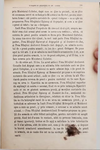 SUMARELE ŞEDINŢELOR SF. SINOD
prin Ministerul Gaiţelor, dap6 cam se «Jice în proiect, să se (jtică
că asemenea cereri să se facăprin Ministerul de Resbel, pentra scor-
tarea formei; căt pentru cuvintele de «preot Ostăşesc >se uneşte cu
propunerea Prea Sfinţitului Episcop al Argeşului, şi cere a se gice
«preot al ostel > Iar nu «Ostăşesc.
înalt Prea Sfinţitul Preşedinte dă 0re-carî dfsluşirl, asupra mo-
dalul cum s’att urmat pâng acum în asemenea cestiune, adică, că
cererea de preot pentru armată se făcea prin Ministerul Cultelor.
In urma 0re-căror discuţianl, la cari ieafi parte Prea Sfinţitul ra-
portor, Prea Sfinţiţii EpiscopI al Argeşului şi al Dunărei-de-Jos,
şi Prea Sfinţitul Archerefl Genadie fost Argeşd , se admite cuv&n-
tul de <preot pentru armată, In loc de » preot Ostăşesc. Se pune
apoi la vot art. 1 şi se admite cu modificările următârele: I-ifl, a se
ţlice preot pentru armată, în loc de preot ostăşiesc, şi al II‫־‬lea. a se
face cererea prin Ministerul Cultelor.
S9 dă cetire art. ΙΙ-lea. La acest articol Prea Sfinţitul Archereft
Genadie fost Argeşfi cere a se schimba tote cuvintele unde se <}ice
preot Ostăşiesc, şi a se Înlocui cu acele admise deja <de preot de
armata. Prea Sfinţitul Episcop al Romanului propune a se suprima
cuvintele din acest articol, unde se ţjice <a se adresa la alt Chi-
riarch pentru cererea de preot > pentra cuvântul că fie care Epis-
cop va avea în Eparchia 8a un asemenea. Prea Sfinţitul raportor
dă esplicaţiî că acesta e necesar, fiind că se p6te întâmpla Eparchil
unde se nu se găsescă asemenea preoţi, şi menţine cuvintele din
articol. Prea Sfinţitul Episcop al Danărel-de-Jos, susţinând re-
dacţiunea articolului In disensiune, relatezi că chiar la Prea Sân-
ţia sa s’a întâmplat caşul de a nu avea un asemenea preot, şi a
trebuitsă se adreseze la înalt Prea Sfinţitul Mitropolit al Moldovei
spre a cere un preot, şi prin urmare, e necesar a se admite acest
aliniat.— Prea Sfinţitul ArchiereUIosii Sevastias propune ca preo-
ţii din armată să aibă titluri şciinţifice, pentru cuvintele că aceşti
preoţi, fiind tot-d’a-una In contact, atât cu persone luminate, cum
şi 6menl ignoranţi, trebue se fie apţi a satisface la t6te Întrebările
ce li 8’ar adresa, atât de către unii, cum şi de c â tu ^ ftl, şi depune
la biurotl următorul amendament: la cas de l # £ 9 B ^ d e preot
In armată, să se caute din cel ce ău săvârşit v ti^^^H A d e seini-
nariQ. 4 9
 