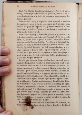 înalt Prea Sâoţital Pre$edinte, întrerupând, observă că aceste
dorinţl, neavâadu-şî loc la discuţiunea generala, rămâne a le es-
prima la discaţiaoea pe articole; iar acum 8ă se mărgin&că în dis-
cuţiunea generală.
Prea Sfiaţitul Episcop al Argeşului, luând cuventul în cestiaoe
de regulament, cere a se lua în consideraţie acest proiect, însă,
neavârid cunoştinţă de conţioutnl 860, îşi reservă dreptul de a vorbi
la votarea pe articole.— Puindu se la vot laarea în consideraţie se
priimeşte. Se dă cetire art. I.
Prea Sfintitul Episcop al Romanului propune a se admite în a·
cest articol modul de procedură, care s’a urmat tot-d’a-una, acela
adică, ca, pentru cereri de preoţi la armată, Ministrul de Resbel
să se adreseze la Ministrul de Culte. Prea Sfiaţia sa Episcopul Du-
nărel-de-Jos răspunde că acesta priveşte pe Domnii Miniştri. Prea
Sfinţitul Episcop al Argeşului, vorbind asupra redacţiunel artico-
lulal, propune a 80 $ice, la loctt de «preot ostdşiesc > preot pen-
tru oste, ca nu prin cuvântul -«ostăfiesc > 86 dea a se Înţelege că
aceşti preoţi ar avea 6re cari privilegiurl. Susţine acestă propunere
şi înalt Prea Sfinţitul Preşedinte.
Prea Sfiaţitul Episcop al Danărel-de-Jos, luând cuvântai, espune
că aceste obiecţiunl s’aQ ridicat şi îa comisiune, însă, fiind că aci
66 tratâză de preoţi cari afl a fi la diferite corpuri de armată, co-
misiaoea a admis acest cuvânt generic, şi stărue a se menţine cu-
vâatul de <preot ostăşiesc, fiind şi termen bisericesc. Reluând ca-
vântul Prea Sfiaţital Episcop al Argeşului, şi arătâad din nod ar-
gumentele în susţinerea propunerel Prea Sfinţiei sâle, insistă a se
inlocai cuvintele de «‫־‬preot ostăşiesc * prin acele de «preot al 6stel*
seti preot la oştire. Combate acestă propunere Prea Sfiaţitul Epis-
cop al Daaărel-de Jos, cu cuvintele că trebue a fi conduşi de logica
limbelîa privinţa sensului cuvintelor, şi atunci vor lipsi temerile de
cari sant preocupaţi Prea Sfinţiţii preopinenţi, şi stărue în a men-
ţine cuvintele dnpfi cum suat redactate de comisiune. Prea Sfin-
ţitul Episcop al ArgeşaloI iea cuvântul pentru a treea 6ră, cu In-
voirea efăaţpjttftBod, şi insistă a se priimi cuvintele de «preot la
08te > tocdK & Q resonal de a fi logic.
Prea ^|^^B rchiere& Ierooim S 3vastis este de părere ca, ce-
rerea~d^pf3|Hfcmata ee eete să 86 facă la Ministerul de Resbel
5 8 SUMARELE ŞEDINŢELOR SF. SINOD
 