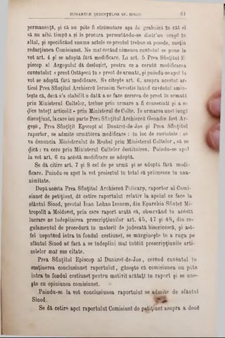 ClSUMARELE ŞEDINŢELOR SF. SINOD
permanenţi, şi că na p6te fi strămutare aşa de grabnici In cât el
să na aibă timpii a şi le procura permutându-se dintr’un oraşfl In
altal, şi specificând anume actele cepreotul trebue să posede, susţin
redacţiunea Comisiunel. Ne mal cerând nimenea cuvântai se pune la
vot art. 4 şi se adoptă fără modificare. La art. 5 Prea Sfinţitul E-
piscop al Argeşului dă desluşiri, pentru ce a ceruţii modificarea
cuvântului «preot OstăşecQ In >preot dearmată, şi puindu-seapoi la
vot se adoptă fără modificare. S9 citeşte art. 6, asupra acestui ar·
ticol Prea Sfinţitul Archiereâ Ieronim Sevastis luând cuvântul amin-
teşte că, decă s’a stabilit o dată a se face cererea de preot În armată
prin Ministerul Cultelor, trebue prin urmare a fi consecintl şi a se
$ice intoţl articolil * prin Ministerul de Culte. In urmarea unei lungi
discuţiunl, lacare iau parte Prea Sfinţitul ArchiereO Genadie fost Ar-
geşO, Prea Sfinţiţii EpscopI al Danărel-de-Jos şi Prea Sfinţitul
raportor, se admite următorea modificare : în loc de cuvintele : se
va deauncia Ministerului de Resbel prin Ministerul Cultelor, să se
<pcă: va cere prin Ministerul Cultelor destituirea. Puindu8‫־‬e apoi
la vot art. 6 cu acâstă modificare se adoptă.
Se dă citire art. 7 şi 8 cel de pe urmă şi se adoptă fără modi-
ficare. Puindu-se apoi la vot proiectul în total să priimesce lu una-
nimitate.
Dupăacesta Prea Sfinţitul Archiereâ Policarp, raportor al Comi-
siunol de petiţiunl, dă cetire raportului relativ la apelul ce face la
sfântul Sinod, preotul Ioau Lohan Iconom, din Eparchia Sfintei Mi-
tropolil a Moldovei, prin care raport arată că, observând tu acâstă
lucrare ne îndeplinirea prescripţiunilor art. 45, 47 şi 48, din re-
gulamentul de procedură în materii de judecată bisericâscft, şi &8t-
fel neputând intra în fondul cestiunel, se mărgineşte în a ruga pe
sfântul Sinod 86 facă a se îndeplini mal întâii! prescripţiunile arti-
colelor mal sus citate.
Prea Sfinţitul Episcop al Dunărel-de-Jos, cerând cuvântul în
susţinerea conclusinnel raportului, găseşte că comisiunea nu p6te
intra tn fondul cestiunel pentru motivil ar&taţl în raport şi 8e une-
şte cu opiniunea comisiunel. *
Paindu-s6 la vot conclusiunea raportului se admite de sfântul
Sinod.
Se dă cetire apoi raportului ComisiunI de petiţiunl asupra a doufl
 