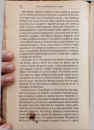 SUMARELE ŞEDINŢELOR SF. SINOD60
Prea Sfinţitul Episcop al Dunărel-de-Jos se uneşte în principia
cu Prea Sfinţitul ArchiereOIosif Sevastias, ca adecă 8a fie toţi preo-
ţii învâţaţl sciiud rolul ce are preotul în armată, însă comisiunea
temendu-se ca nu cum-va puind aceste condiţii să aducă greutăţi,
şi ast-fel să f&că regulamentul imposibil din lipsa unor asemenea
preoţi, de aceia a lăsat la apreciarea Episcopului Eparchiotu ale-
gerea preotului ce’l va găsi mal meritabil pentru asemenea misiune,
şi rogă pe Prea Sfinţitul preopinentde a nu cere mal mult de cât 86
prevede în regulament. Prea Sfinţitul Episcop al Argeşului, având
în vedere greutăţile serviciului ce are preotul în armată, se un9şte
cu Prea Sfinţitul Episcop al Dunărel-de-Jos şi susţine articolul cum
e redactat decomisiane. Ne mal cerând nimenea cuvântul 8ă trimite
amendameatul Prea Sfinţitului Archirett Iosif la comisiune care de-
clară că nu’l priimesce. Se pune la vot amendamentul şi se respinge
de sfăntul Sinod. Puindu-se apoi la vot art. 2 după cum 6 redactat
se adoptă fără modificare.
Se da cetire art. 3. Cere cuvântul Prea Sfinţitul Archierett Iero-
nim Sevastis, pentru a întreba care cuvânt s’au adoptat acel de
< preoţii Ostăşesc(!, sefl preot de armată, fiind-că aude ^icându-se >
preot Ostăşescul înalt Prea Sfinţitul Preşedinte râspunde că s’au
admis şi votat cuvândnl de <preot de armată. Prea Sfinţitul Archie-
red Grenadie fost Argeşfl vorbeşte tot asupra acestei cestiunl şi cere
a se modifica ori unde va fi în proiecta cuvântul de <Ostăşesctt în >
preot de armată. Prea Sfinţitul Raportor răspunde că se va modi-
ficaast-fel. Ne mal luând nimenea cuvântul, 86 pune la vot art. 3
şi se adoptă fără modificare.
Se dă cetire art. 4. Prea Sfinţitul Archierett Ieronim cere espli-
care : ce se înţelege prin cuvintele» în respectul bisericescfl şi pro-
pune a se înlocui cu flicerea de : conform Can0nelor bisericesc!. A-
daogă apoi întrebarea, daca preotul de armată trebue sâ aibă în per-
manenţă asuprâ’şl actele cerute de regulament pentru buna condaită,
din partea autorităţilor bisericeşti din localitatea unde a petre-
Gut seu nu; şi ce 8’ar face când nu şi 16 ar putea procura din causa
unei subite strâmutărl. Prea Sfinţiţii EpiscopI al Dunărei-de-Jos,
precum şi Prttâkiţitul raportor daa esplicările cerute în ceia ce
priveşte senejBmtelor <în respectul bisericesca. Gât pentru ac-
tele de bnnacorouM sg râspunde că preotnl trebue să le albă în
 