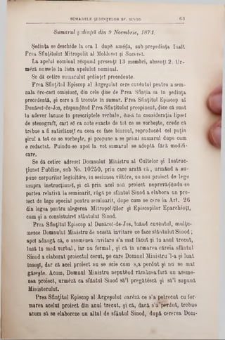Sumarul şedinţei din 9 Noembrie, 1874.
Şedinţa se deschide la ora 1 dupS am<5dă, sub preşedinţa înalt
Prea Sfinţitului Mitropolit al Moldovei şi Sucevei.
La apelai nominal rfispund presenţl 13 membri, absenţi 2. Ur-
mdză numele tn lista apelalnl nominal.
Se dă cetire sumarului şedinţei precedente.
Prea Sfinţitul Episcop al Argeşului cere cuventul pentru asem-
nala ore-carl omisiuni, din cele <Jise de Prea Sfinţia sa In şedinţa
precedentă, şi cere a fi trecute In sumar. Prea Sfinţitul Episcop al
Dunărel-de-Jos, râspun^Snd Prea Sfinţitului preopinent, <Jice că sunt
In adever lacune tn prescriptele verbale, finsă In consideraţia lipsei
de stenografi, cari sg ea note exacte de tot ce se vorbeşte, crede că
trebue a fi satisfăcuţi cu ceea ce face binroul, reproduced cel puţin
şirul a tot ce se vorbeşte, şi propane a se primi sumarul dupe cum
e redactat. Painda-se apoi la vot sumarul se adoptă fără modifi-
care.
Se dă cetire adresei Domnului Ministru al Cultelor şi Iastrac-
ţianeî Fablice, sub No. 10250, prin care arată că, urmând a eu-
pane corpurilor legiuitore, în sesiunea viiWre, an nou proiect de lege
asupra instrucţiune!, şi că prin acel nod proiect neprevă<j6ndu-8e
partea relativă la seminaril, r6gă pe sfântul Sinod a elabora un pro-
iect de lege special pentra seminaril, dape cum se cere la Art. 26
din legea pentru alegerea Mitropoliţilor şi Episcopilor EparchioţI,
cum şi a consistuirel sfântului Sinod.
Prea Sfinţitul Episcop al Dunărel-de-Jos, luând cuvântul, mulţu-
mesce Domnului Miuistra de acestă invitare ce face sfântnlal Sinod;
apoi adaogă că, o asemenea invitare s’a mal făcut şi tn anal trecut,
însă tn mod verbal, iar na formal, şi că în armarea căreia sfântul
Sinod a elaborat proiectai cerat, pe care Domnul Ministru Ί -a şi luat
însăşi, dar că acel proiect nu se scie cum s,a perdat şi na se mal
găseşte. Acum, Domnal Ministra neput&nd rămânea fără an aseme-
nea proiect, nrmâză ca sfântal Sinod să’l pregătescă şi să’l supună
Ministerului.
Prea Sfinţitnl Episcop al Argeşalul aarâză ce s’a petrecut ca for-
marea acelal proiect din anul trecat, şi că, dară s’a'pwrdot, trebue
acum 8ă se elaboreze an altal de sfântal Sinod, după cererea Dom-
SUMARELE ŞEDINŢELOR SF. SINOD 6 3
 