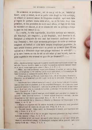 ORI EV1DKNŢU INTRINSECE 8 1
De asemenea se povăţuesc, cel de sas şi cel de jos, bătrlnl şi
tineri, avuţi şi săraci, ca 36 86 porte latre dlaşil cu t6tă cuviinţa,
ne uitând un moment măcar de Dragostea creştină : apoi sânt date
şi regule de purtare unuia către altul, ca 86 fie Intre dlnşi bine
primitori, 86 dea precădere de onore unul altuia, 86 fugă de tot felul
de vătămări ori atacuri, şi 86 se silescă cât este cu putinţă a vieţui
In pace cu toţi âmeniî (2 3 3 ).
Cu o vorbă, In tâte raporturile, feluritele cuviinţe ale omeniei,
ale blândeţii, ale dragostei, şi ale dreptăţii, sunt descrise In sf.
Scripturi şi sabţinute de cele mal tari temeiuri confirmate de In-
suşl Dnmneflefl, deci nişte asemenea principuri de 0n0re şi credinţă
neapărat ad trebuit 86 albă tărie asupra conştiinţei pop0relor, In
care avutul-domnea presto sclavi ca preste un animalii (iară El era
tnkinat ca o divinitate dupe care plânge realismul de astă-^l)!. ..
şi la care femeea nu era de cât un alt sclav şi mal Înjosit, iară co-
pilul sapârăcios era arancat cu gunâile pe drumuri! ! ! . . . .
erîle Aaijderea bărbaţi împreună locuind ea mnerile sale înţelepţeşte ca an al vas
maî 81al> femeesc dândule cinste ca 8 1 celor împreună moştenitâre Parului ▼ieţel.
ca se nu se curme rugăciunile v6atre. 1 Petra. C. 3· V . 1—7.
— Fuior, ascultaţi pe Părinţii voştri întru Domnul că acesta v2 este cu drep-
tate.... si voi părinţi nu ve întărîtaţî pe fiii voştri spre mânie, oi ’i createţl pre ET
întru învăţătura ai certarea Domnului. £fes· C. 6. V· 1—4.
— Fiilor, ascultaţi pe Părinţii voştri întră tâte , că acesta place Dom nului...
Părinţilor■ nu ▼8 întărîtaţî spre fiiî voştri ca se na se mîlinescă. Coloseni, C. 3·
V. 20—21.
_ !ară de are vre o veduvă feciori seu nepoţi, 8 δ se înveţe în tâi a’şl kiv etniei
casa 8a întru bună creştinătate, şi 86 dea resplătirl Părinţilor, că ac£ata eate bană
si priimită înaintea la i Dumnedeu...iară cine nu portă grijă de al săi, şi mal vîrtos
de cei de al casil sile , de credinţă 8’a lepădat, şi este m al r8fi de cât cel necredin-
cios-1 Timotel, C- 5· V- 48.
(233) Cu Dragoste frătescă anal pre altal iubind, unul pre altul ou cinstea în-
trecând : întră nevoinţă neleneşi, ca D abal artjend Domnului servind.... de este
ca patinţă ca toţi âmenil pace având. Rom. C- 12. V. 10— 18.
— F ir i smintelă fiţi şi Jidovilor şi Elinilor şi Bisericel la i D um nezeu. 1 Co-
rinteni, C. 10· V. 32.
— Nimica cu prigonire sâu cu mărire deşiartă, ci ea amerenie an al pre a lta l‫׳‬
socotind a fi mai de cinate de cât pre aine. Filip. C. 2 V . 3.
— Pre toţi cinstiţi : frăţia iubiţi, de D um nezeu v8 tem eţi, pre împăratul oin-
ştiţi. 1 Petra, C. 2. V. 17.
— Iară la afîrşit toţi 8e fiţi ca an gînd împreună pătimitorl de fraţi iubitori,
înduraţi, ameriţl 1 Petru. C. 3. V. 8.
— Aşijderea şi voi c e l tineri, plecaţivS celor bătrlol, şi toţi unul altaia plo-
cinduvS, amerenie 85 arătaţi, că Dum nezeii trufaşilor stă In potrivi . iar& celor
·meriţi le dă dar. I Petra, C5 ‫.׳‬ V. 5.
11
 