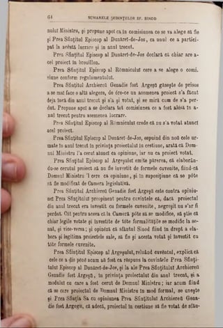 nulul Ministru, şi propune apoi cain comisiunea ce se va alege să fie
şi Prea Sfinţitul Episcop al Dunărel-de-Jos, ca unul ce a pârtiei-
pat la acesta lucrare şi în anul trecut.
Prea Sfinţitul Episcop al Dunărel-de-Jos declară că chiar are a-
cel proiect în brouillon.
Prea Sfiaţitul Episcop al Râmnicului cere a se alege o corni,
siune conform regulamentului.
Prea Sfinţitul Archiereîi Genadie fost Argeşfl găseşte de prisos
a se mal face oaltă alegere, de 6re‫־‬ce un asemenea proiect s’a făcut
deja încă din anul trecut şi s,a şi votat, şi se miră cum de s’a per-
dut. Propune apoi a se declara tot comisiunea ce a fost alâsă In a-
nul trecut pentra asemenea lucrare.
Prea Sfiaţitul Episcop al Râmnicului crede că nu s’a votat atunci
acel proiect.
Prea Sfinţitul Episcop al Dunărel-de-Jos, espuind din notl cele ur-
mate în anul trecut în privinţa proiectului în cestiune, arată că Dom-
nul Ministru l’a cerat atunci ca opiniune, iar nu ca proiect votat.
Prea Sfinţitul Episcop al Argeşului emite părerea, că elaborân-
dn-se cerutul proiect să nu fie învestit de formele cuvenite, fiind-că
Domnul Ministru Ί cere ca opiniune, şi în suposiţiune că se p6te
să fie modificat de Camera legislativă.
Prea Sfinţitul Archiereîi Genadie fost ÂrgeşQ este contra opiniu-
nel Prea Sfinţitului preopinent pentru cuvintele că, dacă proiectul
din anul trecut era învestit cu formele cuvenite, negreşit nu s’ar ii
perdut. Cât pentra aceea căla Cameră pâte să se modifice, să ştie că
chiar legile votate şi învestite de tâte formalităţile se modific la se-
nat, şi vice-versa; şi opinâză că sfântul Sinod fiind în drept a ela-
bora şi legitima proiectele sale, să fie şi acesta votat şi învestit cu
tâte formele cuvenite.
Prea Sfiinţitul Episcop al Argeşului, reluând cuvântul, explicăcă
cele ce a dis pânâ acum aii fost ca râspuns la cuvintele Prea Sfinţi-
tulul Episcop al Dunărel-de-Jos, şi la ale Prea Sfinţitului Archiereîi
Genadie fost Argeştt, în privinţa proiectului din anul treent, şi a
modulai ca care a fost cerut de Domnul Ministru; iar acum fiind
că 86 cere proiectul de Domnul Ministru în mod formal, se uneşte
şi Prea Sfinţia Sa cu opiniunea Prea Sfinţitului Archiereîi Gena-
die fost Argegu, că adecă, proiectul în cestiune să fie votat de sfân-
6 4 SUMARELE ŞEDINŢELOR SF. SINOD
 