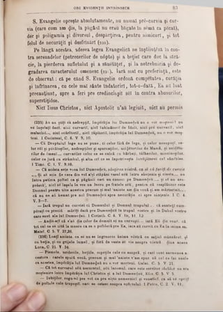 8 3ORI EVIDENŢII INTRINSECE
S. Evangelie opreşte absolutamente, nu numai pre-curvia şi cur-
via (care cum am φ8, la păgâal nu erau băgate In 80mă ca p6cat),
der şi poligamia şi divorsul, despărţirea, pentru nimicuri, şi tot
felul de necuraţii şi desfrlnărl (236).
Pe lângă- acestea, adesea legea Evangelică ne Înştiinţezi In con-
tra serenadelor (petrecerilor de n6pte) şi a beţiei care duc la sară.‫־‬
cie, la pierderea sufletului şi a sănetăţel, şi la netrebnicia şi de-
gradarea caracterului omenesc (23c). Iară mal cu preferinţă, este
de observat: că pe când S. Evangelie ordonă cumpetatea, curăţia
şi înfrînarea, cu cele mal sânte îndatoriri, tot-o-dată, Ea afl luat
precauţiunl, spre a feri pre credincioşii s8I în contra abusurilor,
saperstiţiâse.
Nici Iisus Christos, nici Apostolii n’au legiuit, nici au permis
(235) Au na ştiţi ca nedrepţii, împerăţia lai Dumnedeu d u o ▼or moşteni ? na
ve înşelaţi deci, nici curvaril, nici înkinătoril de Idoli, nici prd curvaril, aici
malachil.... nici ocărîtoriî, nici răpitorii, împSrăţia lai Dumnedeu, nu o ▼or moş-
teni. 1 Corinteni, C 6. V. 9, 10.
— Gă Dreptului lege na se pane, ci celor fără de lege, şi celor nesupuşi, ce-
lor rSI şi pecătoşilor, nedrepţilor şi spurcaţilor, ucigătorilor de Mamă, şi ucidSto-
rilor de «Smenî..,. curvarilor celor ce se culcă cu bărbaţi, tâlharilor, mincinoşilor,
celor ce jură cu strâmbul, şi alta ori ce se înpotriveşte învSţăturei cel sănStâse.
1 Timo. C. I. V. 9,10.
— Că acâsta este ▼oea lui Dumnedeu, sănţirea vostră, ca se că fer iţi de curvie
.... Şi 88 scie fie care din ▼01 a’şl stăpâni vasul seu întru sânţenie şi cinste..‫״‬ nu
întru patima poftei ca şi păgânii cari nu cnuosc pe Dumnedeu..... şi 8S nu asu-
pr6scă!, nici 86 înşele în vre un lucru pe fratele seu , pentru că resplătitor este
Domnul pentru tâte acestea precum şi mal ’nainte am die ▼ouă şi am mărturisit....
că nu ne aă kemat pre noi Dumnedeu spre necurăţie ci spre sânţenie. 1 C. 4.
V. 3—7·
— Iară trupul nu cur▼iei ci Domnului şi Domnul trapului. . că sunteţi cum-
pSratl cu preciă : măriţi dară pre Dumnedeu In trupul vostru şi în Duhul ▼ostru
care sunt ale lui Dumnedeu. 1 Corinth■ C■ 6. V. 10, 11. 12■
— Audit-aţl că s’aă die celor de demult se nu curveştî... iară Eu <Jic νοηδ, că
tot cel ce 8e uită la muere ca se o poftĂscă pre Ea, iaca au curvit cu Ea în inima sa.
Matei. C. 5. V. 27,28.
(236) Luaţi aminte, ca 8e nu se îngreueze anima vostră cu saţiul mânoărel, şi
cu beţia, şi cu grijele lume! , şi foră de ▼este ee vie asupra râstră , diua aceea
Luca, C. 21· V 34
— Pismele, uciderile, beţiile, ospeţile cele cu asupră, şi cari sunt asemenea a
cestora : carele spuifi ▼ouă, precum şi mal ’nainte ▼’am spus, că cel ce fac unele
ca acestea, împSrăţia lui Dum neaei nu o ▼or moşteni. Galat C. 5 V- 21.
— Că tot curvarul 8du necuratul, 8eu lacomul, care este servitor idolilor nu are
moştenire întru împ«răţia lui Christos şi a lui Dnmnedeu, Efee C. & V. 5.
— Iubiţilor, roga-vS pre ▼ol ea pre nişte nemernici şi venetici, ca să 11 opriţi
de poftele cele trupeşti, cari ee oetesc asupra sufletulul- 1 Petru, C- 2 V. 11,
 