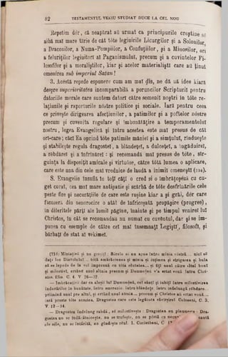 Repetim der, ca neapărat aQ urinat ea principurile creştine se
aibă mal mare tărie de cât t6te legiuirile Licurgilor şi a Solonilor
a Draconilor, a Numa-Pompiilor, a Confuziilor, şi a Minosilor, ori
a feluriţilor legiuitori al Paganismulul, precum şi a cuvintelor Fi-
losofilor şi a moraliştilor, kiar şi acelor materialiştl care aQ ţinut
omenirea sui imperiul Satan!
3. Acostă repede espunere cum am mal $13, ne dă uă idee kiară
despre superioritatea incomparabilă a poruncilor Scripturii pentru
datoriile morale care suntem datori către semenii noştri în tâte re-
laţiunile şi raporturile nostre politice şi sociale. Iară pentru ceea
ce priveşte dirigearea afecţiunilor, a patimilor şi a poftelor nâstre
precum şi cuvenita regulare şi îmbunătăţire a temperamentului
nostru, legea Evangelică şi întru acestea este mal presus de cât
orl-care; căci Ea oprind tote patimile mâniei şi a simţului, rîndueşte
şi stabileşte regula dragostei', a blândeţe!, a dulceţel, a îngăduirel,
a rSbdărel şi a înfrînărel: şi recomandă mal presus de tote, sîr-
guinţa la disposiţil amicale şi virtuâse, către tâtă lumea o aplicare,
care este una din cele mal vrednice de laudă a inimii omeneşti (234).
S. Evangelie Insuflă îu toţi câţi o cred si o îmbrăţoşfeă cu cu-
get curat, cea mal mare antipatie şi scârbă de t<5te desfrînările cele
peste fire şi necurăţiile de care este ruşine kiar a şi grăi, der care
ficuseră din nenorocire o atât de înfricoşată propăşire (progres),
în diferitele părţi ale lumii păgîne, înainte şi pe timpul venirel lui
Christos, în cât se recomandau nu numai cu cuvântul, dar şi se im-
punea cu esemple de către cel mal însemnaţi Legişti, filosofi, şi
bărbaţi de stat al vekimel.
8 2 TESTAMENTUL VKK1U STUDIAT DUCE LA CEL NOD
(234) MîniaţivS şi nu greşiţî : Sorele se na apue intru mînia vâstră__ nici βδ
daţi loc Diavolului .. totă amărăciunea ţi mînia ţi iuţimea şi strigarea ţi hala
βδ se lepede de la voi împreună ca tâta rSutatea.... ţi fiţi anal către iltal bani
ţi milostivî, ertând anal altaia precum ţi Damnedeti v’a ertat voaă întră Chri‫־‬
·tos. Efes C. 4. V. 26—32.
— Imbrăeaţive dar ca aleşii lai Damnedefi, cel sânţi şi iabiţl întru milostivirea
îndurărilor în bunătate, întră smerenie. întru blândeţe, întră îndelungă rSbdare...
priimind unul pre altul, şi ertând unnl altuia.... precum şi Christos aQ ertat vouă....
iară preste t6te acestea, Dragostea care este legătara nărirşirel. Coloseni, C. 3.
V. 12—14.
_Dragostea îndelung rabdă , βδ milostiveşte : Dragostea na pisrau»»»e : Dra·
gostea nu se Îndărătniceşte, na se trafeşte, nn 8e p<5rtă cu necu‫'״‬ caută
ale sele, nn ue întărită, nu gîndeşte rfial. 1. Corintheni, C- I*
 