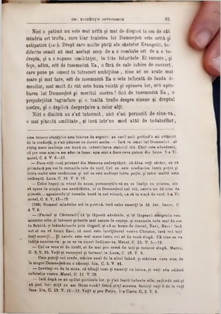 8 5ORI EV ID EN ŢII INTRINSECE
Nici o patimă nu este mal nrîtă şi mal de disgust în om de cât
mtndria ori trufia, care kiar Înaintea lnl DumnefleO este urîtă şi
antipatică (2 4 0 ). Drept care multe părţi ale sântelor Evangelil, î a -
diferite ocasil all mal acelaşi scop de a o combate ori de a o lu-
drepta, şi a o supune umilitaţel, în t6te feluritele El ramure , şi
feţe, adică, sed de Însemneză E a, o fără de cale iubire de onoruri,
care pune pe 6menl în Întreceri ambiţiâse , cine 86 se arate mal
mare şi mal tare, seO de însemneză Ea o sete înfocată de lauda 6‫־‬
menilor, mal mult d 3 cat este■ buna voinţă şi opiunea lor, seil apro-
barea lui Dnmnedeil şi meritul nostru ! S1$ă de însemneză Ea , o
prejudeţiâsă îngîmfare şi o înaltă trufie despre sinene şi dreptul
nostru, şi o deplină despreţuire a celor alţi.
Nici o diniâră nu s’afl întocm it, nici s’au poruncit de cine-va,
o mal plăcută um ilitate, şi încă într’un mod a tât de îndatoritor,
cina tuturor răutăţilor este Iubirea de argintii: pe cariî unii poftind’o au retăcitii
de la credinţa, şi s’aii pătruns ou dureri m ulte. — Iară tu omul lu î D um nedoii, al
cîştig mare credinţa cea bună cu îndestularea statului tâă. C ăci este adevSratfi,
că pre cum nimica am adus in lume, aşia nici a duce ceva putem din lume■ l-a T i-
motel, C. 6. V- 6—11.
— Pace-vetî vouă prieteni din Mamona nedreptăţeî. c i d£ca veţi s ir ie i, s i ▼X
priim âsci pre voi în corturile cele de veci. Cel ce este credincios în tru p u ţin fi
în tră mulţii este credincios, ţi cel ce este nedrept în tru puţin, şi Intru m ulţii este
nedrepţii. Luca, C. 16■ V- 9. 10.
— Celor bogaţi in vdeul de acum, porunceştile s i nu se în alţe cu m intea, nic
s i spere în avnţia cea n e stititâ re , ci in Dum nedenl cel viii, carele ne d i tâ te de
prisosit.-.. agonisindu’şî tem elie b u n i In cel viitorii, ca s i Ia v ia ţi de veci. l-a T i-
m otel, C. 6. V, 17—19.
(240) Domnul m îndrilor stă în potrivi. Iară celor sm eriţi le d i dar. laoov, C
4. V. 6.
— (Farisei şi C ărturarii) c i ,şi lăţescu advorele, şi ,şl ISrgescfi m arginile vee-
mintelor 8616, şi înbesou şederile m al nainte la ospeţe, şi scaunele cele m al de s u b
în Sobdri, şi înkinăciunile prin tîrg n rl. şi s i se kem e de âm enl, B avi, R avil la r i
voi 88 nu v8 kemS Ravi, c i unul este învăţătorul vostru Christos, ta r i voi toţi
fraţi sunteţi..·. Şi carele este m al m are în tru voi 88 fie v o u i slu g i. C i cine se va
în ilţa 8m erise-va; şi ce se va sm eri înălţase-va M atei, C. 23. V. 5— 13.
— Cel ce vrea se fie ân tâl, 88 fie m al pre u rm i de to ţi şi tu tu ro r slu g i. M area,
C. 9. V. 35. V edl şi vam eşiul şi fariseul la L uca, C. 18. V. 9.
— Cum puteţi voi crede, m irire a n a l de la altu l luând, şi m irire a care este de
la singur Dum nedeu nu o căutaţi. I6n, C. 5. V. 44.
— lnveţaţi-ve de la m ine, c i blîn^I sunt şi sm eriţi cu inim a, şi v iţl afla odihni
sufletelor vostre. M atei, C I t . V. 29.
— la r i d n p i ce au spălat piciorele lor. şi *1afi laattt h ain ele sdle, şedendu eră-şl
att ·Jieii lor: ştiţi ce am fic a t ▼oui? D e c i ş tiţi acestea, fericiţi v eţi fi de Ie v eţi
fao·. I6n, C. 13. V. 12—17. Ve<jr ţi pre P etru , l-a C arte. C. 5. V. 5.
 