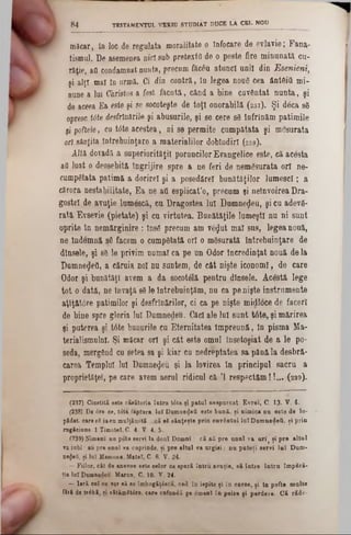 măcar, în loc de regulata moralitate o înfocare de evlavie; Fana-
tismul. De asemenea nici sub pretextfl de o peste fire minunată cu-
raţie, afl condamnat nunta, precum fâc6u atunci unii din Esenieni,
şi alţi mal în urmă. Ci din contră, în legea nou6 cea ântfiifi mi-
nune a lui Christos a fost făcută, când a bine cuvântat nunta, şi
de aceea Ea este şi se socoteşte de toţi onorabilă ( 2 3 7 ). Şi d8ca s8
opresc trite desfrînările şi abusurile, şi se cere s8 înfrînăm patimile
şi poftele, cu t<5te acestea, ni se permite cumpătata şi mesurata
ori sânţita întrebuinţare a materialilor dobîudirî (2 3 8 ).
Altă dovadă a superiorităţii poruncilor Evangelice este, că acesta
afl luat o deosebită îngrijire spre a ne feri de nemăsurata ori ne-
cumpgtata patimă a dorire! şi a posedărel bunătăţilor lumesc!; a
cărora nestabilitate, Ea ne afl esplicat’o, precum şi neînvoirea Dra-
gostel de avuţie lumescă, cu Dragostea lui Dumnezeu, şi cu adev8-
rată, Evsevie (pietate) şi cu virtutea. Bunătăţile lumeşti nu ni sunt
oprite în nemărginire : însS precum am ve^ut mal sus, legea nouă,
ne îndemnă 86 facem o cump8tată or! o mSsurată întrebuinţare de
dînsele, şi 88 le privim numai ea pe un Odor încredinţat nouă de la
Dumnezeii, a căruia noi nu suntem, de cât nişte iconoml, de care
Odor şi bunătăţi avem a da socotâlă pentru dînsele. Acestă lege
tot o dată, ne Învaţă'88 le întrebuinţăm, nu ca pe nişte instrumente
aţîţăt0re patimilor şi desfrînărilor, ci ca pe nişte midloce de faceri
de bine spre gloria lui Dumnedeu. Căci ale lui sunt ţâţe, şi mărirea
şi puterea şi t0te bunurile cu Eternitatea împreună, în pisma Ma·
terialismulnl. Şi măcar or! şi cât este omul însetoşiat de a le po-
seda, mergând cu setea sa şi kiar cu nedreptatea 8a până la desbră-
carea Templul lui Dumnezeu şi la lovirea în principul sacru a
proprietăţeî, pe care avem aerul ridicul că Ί respectăm !!... ( 2 3 9 ).
8 4 TESTAMENTUL VEKtU STUDIAT DUCE LA CEL NOU________ ___
(237) Cinstită este căsătoria întră tâte şi patul nespurcat· Evrei, C. 13■ V. 4.
(238) De <5re ce, tdta făptură luî Dumue^efl este bnnă, şi nimica nu este de 10-
păd'at. caregS iacu mulţămită....că s8 sânţeşte prin cuvântul luîDam nedeii, şi prin
rugăciune■ 1 Timotel, C. 4- V. 4, 5·
(239) Nimeni nn pot6 servi la douî D om ni: că aii pre anul va u rî‫׳‬ şi pre altul
va jubi au pre unul va cuprinde, şi pre altul va urgisi; nu puteţi servi lu î Dum-
ηβφβΰ, şi luî Mamona. Mateî, C· 6. V. 24.
— Fiilor, cât de anevoe este celor oe speră întru avuţie, să între în tru împSră-
ţia luî Domnedeu- Marcn, C. 10· Y. 24■
—Iară ceî ce vor să se îmbogăţesc», cad în ispite şi în cnrse, şi în pofte multe
fără de trâbă, şi vitămStire, care cufundă pe âmenî în peire şi perdere· Că răde-
 