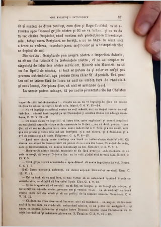 8 7ORT EVIDENŢII INTRINSECE
de şi suntem de dinsa conduşi, cum ţjice şi Rege-Profetul, ca 86 a-
runcăm spre Domnul grijile nostre şi El ne va hrăni, şi nu va da
tn v6c clătire Dreptului, când suntem sub protecţiunea Provedinţel
8610, totuşi sacra Scriptură ne înveţă, a nu ne băga In semă nici
a trece cu vederea, întrebuinţarea mirificelor şi a întreprinderilor
ce depind de noi.
Din co n tra, Scripturile pun asupra n âstră o im peri6să d a to rie ,
ca 86 nu fim trândavi la trebuinţele nâstre , ci 96 ne ocupăm cu
sârguinţă de feluritele nâstre serviciurT, M eserii 860 M aeştrii, ca s6
nu fim lipsiţi de nimica, ci încă 86 putem da şi celor ce nu şl pot
procura nutrim entul, aşa precum făcea chiar Sf. A postoli. E ră pen-
tru cel ce trăesc fără de lucru ca unii ce um blă fără de rânduială
şi sunt leneşi, Scriptura dice, că nici 86 m ănânce (243).
La aceste putem adauge, că poruncile şi înv6ţăturile lui Christos
trapul de câta îmbrăcămintea?■.■■ dreptă act ea nu νδ îngrijiţi de diua de mâine
că diua de mâine va îngriji de ale βέΐθ. Mateî‫״‬ C. 6. V. 25—34.
— Nu v i îngrijiţi cu sufletul vostru ce veţi mânca, nici cu trupul voatru ce veţi
îmbrăca.... căutaţi ansă îm părăţia Im Dumnedeu şi acestea tâtăse vor adaoge nouă.
Luca, C. 12. V. 22—31
— De nimic să nu ve îngrijiţi, ci întru tâte, prin rugăciuni ţi cereri (suplice)
cu multămită cererile vâstre se fie cunoscute la D-deu.... nu că dâră pentru lipsa
flic; că βΰ me am deprins întru care suntîi îndestulat a fi. Sciu ţi a mo sm eri, sciu
ţi a me prisosi ţi întru tote mS am înveţatu, ţi a mS sătura, ţi a flămânzi, ţi a
avi de prisosit ţi afi lipsit. Filipiseni, C. 4. V. 6—12.
— Ansă este câştig mare credinţa cea bună cu îndestularea statului 881. Că
nimica am adusu în lume şi nici câ putem duce c eva din lum e. Ci avgnd de m ân.
care ţi îm brăcăm inte, cn aceste îndestulat! să fim■ Tim otel, C. 6. V. 6, 8.
— M oravurile nâstre (modul traiului) se fie fără avariţie: îndestulându-νδ ca
cele ce aveţi, că însu-ţî D-deu a die : nu te voiu părăsi nici te voiu lăsa. E vrei. C
13. V. 5.
— T 6tă grija vostră arancânâa-0 spre densul, că acela Îngrijeşte de ro l. P etra,
C. 5■ V- 7.
(243) Intru nevoinţă neleneaî, cu duhal ardSnd, Domnului servind. Rom. C.
12. V. 11.
— Cel ce fură să nu m al fure, ci ■nai vîrtos să se osteniscă 1aerând binale ca
mâinile 8616, ca să'aţbă să dea celui lipsit Efes. C. 4. V. 28.
— Şi ca dragoste să νδ nevoiţi, ca aă fii« cu liniţte. ţi să faceţi ale v0stre, ţi
să lucraţi eu mâinile vdstre, precum am ţi vestită vouă ... ca t i um blaţi ca bună
cinste către cel din afară ţi să na poftiţi de la nimeni nimica. Tesalonic C 4.
V. 11. 12.
— Că daca na ▼rea oine-va să lucreze, nici să mănânc·.... e i autjim, că 6re-care
umblă la voi fără de rînduială. nelacrând nimica, ci să p<Srtă ca amăgitori.... ţi
unora ca aceştia poruncim, ţi rugăm intra Domnul nostra liia s Christos ca ca ll-
niţte lucrând să ‫׳‬ţ i mănânce pâinea sa. 2. Tesalon. C. 8. V. 10—12.
 