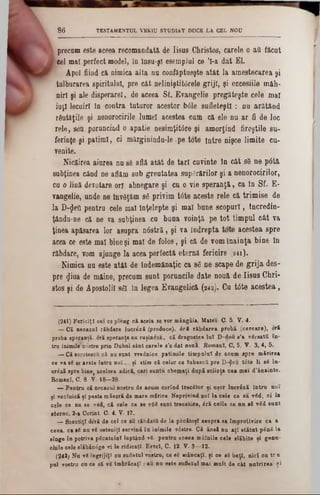 TESTAMENTUL VKKIU STUDIAT DUCE LA CEL NOU86
precam este aceea recomandată, de Iisus Christos, carele o aQ făcut
cel mal perfect model, în însu-şl esemplul ce Ί -a dat El.
Apoi fiind că nimica alta nu confăptueşte atât la amestecarea şi
tulburarea spiritului, pre cât neliniştitdrele griji, şi eccesiile mâh*
nirî şi ale disperarel, de aceea Sf. Efaugelie pregăteşte cele mal
iuţi lecuiri In contra tuturor acestor bdle sufleteşti : nu arătând
răutăţile şi nenorocirile lume! acestea cum că ele nu ar fi de loc
rele, seu poruncind o apatie nesimţitâre şi amorţind fireştile su-
ferinţe şi patimi, ci mârginindu-le pe tote între nişce limite cu-
venite.
Nicăirea aiurea nu să află atât de tari cuvinte în cât s8 ne pâtă
subţinea când ne aflăm sub greutatea supărărilor şi a nenorocirilor,
cu o lină derotare ori abnegare şi cu o vie speranţă, ca în Sf. E-
vangelie, unde ne învgţăm 86 privim t6te aceste rele că trimise de
la D‫$־‬efl pentru cele mal Înţelepte şi mal bnne scopuri, incredin-
ţându‫־‬ne că ne va subţinea cu buna voinţă pe tot timpul cât va
ţinea apăsarea lor asupra nâstră , şi va îndrepta tote acestea spre
acea ce este mal bine şi mal de folos, şi că de vom înainţa bine în
răbdare, vom ajunge la acea perfectă eternă fericire (341).
Nimica nu este atât de îndemânaţic ca 86 ne scape de grija des-
pre <Jiua de mâine, precum sunt poruncile date nouă de Iisus Chri-
stos şi de Apostolii 861 în legea Evangelică (242). Cu t0te acestea,
(241) Fericiţi cei ce pleng că aceia se vor mângâia. Matei- C. 5. V. 4.
— Că necazul răbdare lucr&ză (produce)! 6 ri răbdarea probă (cercare), eră
proba speranţă, eră speranţa nu ruşinezi!, că dragostea lu î D-dofi 8’a v8rsată în-
tru inimile nostre prin Duhul sânt carele 8'a dat nouă. Romani, C. 5. V- 3, 4, 5.
— Că socotescu că nu sunt vrednice patimile tim pului de acum spre mărirea
ce va 88 se arate intra noi... ţi etim că celor ce lubescfi pre D-^eu ίοte li 88 lu-
erizi spre bine( acelora adică, cari suntu chemaţi după sciinţa cea mai â'inainte.
Romani, C. 8 V- 18—28.
— Pentru că necazul nostru de acum carind trecStor ţi uşor lucrdză intru noi
ţi veclnică ţi peste măsară de mare mărire Neprivind noi la cele ce 8a vSd, ci la
cele ce nu se ved, că cele ce se v8d sunt trecetore, dră celle ce nn 88 v8d sunt
eterne. 2-a Corint. C- 4. V. 17.
— Soaotiţl deră de cel ce au răbdaţii de la pScătoţl asupra sa împrotivire ca a
ceea, ca 88 nu v8 osteniţi servind in inimile vdstre. Că ansă nu aţi stătut p8n8 la
sînge în potriva p8catulul luptând-v8- pentru aceea mâinile cele slăbite ţi genu-
chile cele elăbăn<5ge vi le ridicaţi. Evreî, C. 12. V. 3—12.
(242; Nu v8 îngrijiţi cu sufletul vostru, ce 88 mâncaţi, ţi ce 88 beţi, nici cu tru
pul vostru cuce să 78 Îmbrăcaţi : aii nu este sufletul mai mult de cât nutrirea ţi
 