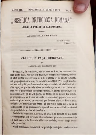 ANUL UI. BUOURESOI, NOEMBRIE 1876 flo . 2
‫״‬ BISERICA ORTHODOXĂ R O M A I
JURIâLU PERIODICI ECLESIASTICl
o X 3 -A .T -A . P E X .‫־‬C T iT .A .
« Predici cuvântai ‫י‬
λ/ rim. η 1.
CLERUL IN FAQA SOC1ETAŢEI
Ş1
AMELIORAREA POSITIUNEI LUI
Societatea, fie românescă, s6u orl-care ar fi ea, se eompane din
mal multe clase. Fie-care din clasele, ce compunti societatea, trebue
si alba pentru sine cuvântul de a fi, şi ac6sta tot-de-nna în tnfisură,
sdO proporţiune cu binele, ce ea aduce societ&ţel. Pre lOngă aceste,
noi am mal pute, pre basa acestor raţiuni sociale. să stabilimfi şi o
altă lege, că şi diferitele clase ale societăţel se afla mal bine s6fi
mal r6tt, tn proporţiune cu cerinţele societ&ţel pentru bunurile, ce ele
aduc societăţel; şi de altă parte, nu trebue să se păr<Jâ din vedere
şi proporţiunea, ce trebue să esiste Intre uumSrul populaţiunel unei
societăţi şi pers6nele, ce compunfi pre fie-care clasă.— Aceste sunt
raţiunile, ce'constitue unti Statti, şi noi voinfl căuta aici, ca să ni
dâmfl comttt şi să precisămil tn special starea societăţel românesc!
din punctul de privire al clerului el.
Societatea romănâscă a avuttl, şi astă-dl In mSsură si mal mare
are ec8eginţele,86tl cerinţele 8610 materiale, şi aceste anume cerinţe
att dato nascere la diversele 8έ1β clase sociale, ce se ocupă cu sa-
tisfacţiunea lor.
Cftnd societatea romăn&că In privinţa cerinţelor materiale era
 