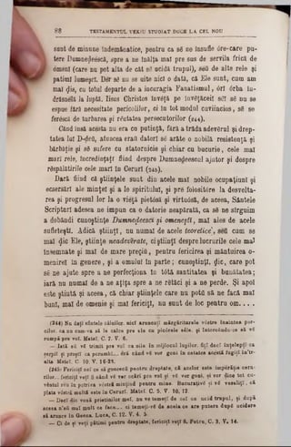 TESTAMENTUL VEKtU STUDIAT DUCE LA CEL NOU8 8
l sunt de minune îndemânatice, pentru ca sg ne insufle 0re‫־‬care pu-
i tere Dumneţjleescâ, spre a ne înălţa mal pre sus de servila frică de
I omeni (care nu pot alta de cat 63 ucidă trupul), sefl de alte rele şi
patimi lumeşcl. Der sg nu se uite nici o dată, că Ele sunt, cum am
mal φ'8, cu totul departe de a incuragia Fanatismul, <5rl 6rba in-
drăsnelă Ja luptă. Iisus Christos învaţă pe învăţăceii sg! sg nu se
espue fără necesitate pericolilor, ci In tot modul cuviincios, sg se
ferdscă de turbarea şi răutatea persecutorilor (244).
Cândînsă acesta nu era cu putinţă, fără a trăda adevărul şi drep-
tatea lui D-ţiefl, atuucea eraţi datori sg arăte o nobilă resietenţă şi
bărbăţie şi 86 sufere cu statornicie şi chiar cu bucurie, cele mal
mari rele, încredinţaţi fiind despre Dumnedeescul ajutor şi despre
rdspălătirile cele mari în Ceruri (245).
Dară fiind că ştiinţele sunt din acele mal nobile ocupaţiunl şi
ecsersărl ale minţel şi a le spiritului, şi pre folositdre la desvolta-
rea şi progresul lor la o vieţă pietâsă şi virtuâsă, de aceea, Sântele
Scripturi adesea ne impun ca o datorie neapărată, ca sâ ne sîrguim
a dobândi cunoştinţe Dumnefleesct şi omeneşti, mal ales de acele
sufleteşti. Adică ştiinţl, nu numai de acele teoretice], sett cum se
mal §ic Ele, ştiinţe neadeverate, ciştiinţl despre lucrurile cele mal
Însemnate şi mal de mare pregitt, pentru fericirea şi mântuirea 0‫־‬
menirel în genere, şi a omului în parte; cunoştinţl, ţjic, care pot
sg ne ajute spre a ne perfecţiona In tâtă santitatea şi bunătatea;
iară nu numai de a ne aţîţa spre a ne rgtăci şi a ne perde. Şi apoi
este ştiută şi aceea, că chiar ştiinţele care na potO să ne facă mal
buni, mal de omenie şi mal fericiţi, nu sunt de loc pentru om ... .
(244) Na daţi aflatele câinilor, nici aruncaţi mărgăritarele vâatre înaintea por-
cilor. ca nn cnm-va să le calce pre ele en pic6rele sâle, şi întorcându-se să ▼S
rampă pre rol. Matei, C■ 7. V. 6.
—- Iată eă νβ trimit pre voî ca oile în mijlocul lupilor, fiţi deci înţelepţi ca
şerpii şi proşti ca porumbi... eră când νβ ▼or goni în cetatea acestă fugiţî.în’tr-
alta Matei, C. 10. V. 16-23.
(2451 Fericiţi cel ce aăgoneacă pentru dreptate, că acelor este imperăţia ceru-
rilor... fericiţi veţi fi când vS ver ocărî pre voî şi νβ ▼or goni, şi vor dice tot cu*
vântul reu în potriva vdstră minţind pentru mine. Bucuraţiv6 şi ▼6 ▼eaeliţl, că
plata ▼6atr£ multă este în Ceruri. Matei. C. 5. V. 10, 12.
_ Deci die ▼ouă prietinilor mei, nu ▼etemeţi de cel ce ucid trupul, ţi după
aceea n’afi mal mult ce face-., ei temeţi-νβ de acela ce are putere dup8 ucidere
să arunce în Geena. Luca, C. 12. V. 4. 5·
__Ci de şi veţi pătimi pentru dreptate, fericiţi veţi fi. Petra, C. 3. V· 14.
 