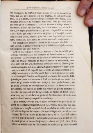 am ereditatu de la străbunii noştri şi care se vede nu numai ln 0‫־‬
raşe, dar klar şi ln locurile cele mal depărtat« şi mal montâse ale
ţârei. De altă parte, puţinele cerinţe de cultură Intelectuală, ce se
observaţi pre atunci în societatea românescă, erai şi aceste f6rte
restrînse, şi ele se mărginlatt ln partea formală a sciinţel curat e-
clesiastice. Preoţii mal inteliginţl adunaţi la casele lor, 8ea la Bi-
serici, pre copiii parochienilor lor, şi aici 11 deprind6& cu mecba-
niemul citire! pre cărţile de culţii religiâse, şi 11 lnveţaO a scrie,
cum se $icea atunci, popesce, şi ln fine îl mal deprindeu şi cu căn-
tarea bisericâscâ, carea Iarăşi 80 efectua mal mult mechanicesce.
Eca ocupaţiunile preutulul nostru de la începutul secuiului, In
care trăimii, şi aceste se condiţionaţi ln totul cu cerinţele societă-
ţel rom&nescl din acele timpuri.
Astă-ţjjl însS cerinţele eocietăţel românesc! s’au înmulţitfl şi In
privinţa vieţel morale, şi cele esistânde au deveniţii mal mari şi mal
pretenţi0se. In proporţiune cu mulţimea şi mărimea cerinţelor so-
ciale 8’atl creatO o mulţime de clase ln societatea românâseă, care
pre o cale, sett pre alta, îl satisfaci! nevoile el morale. Clasele jude-
cătorilor, corpurile technice, advocaţii, profesorii şi preuţil sunt atâtea
clase, care astă-ţll îşi împartO între dlnsele activitatea morală a 80-
ciet&ţel românesc!, şi ele t6te sunta datore, ca să proaducâ pre alta·
rol naţianel şi al Bisericel contingentul produsului lor moralfl. Astă-
dî cerinţele poporului românescfl fiind mal multe şi mal varii, ve-
demtt, că şi clasele sociale s’aO îmulţit şi s’ăfl perfecţionate , 8όϋ
cel puţin trebue 8ă se perfecţioneze, în mgsură cu desvoltarea aces-
tor cerinţe, fOre înse să se perdS din vedere, că şi klar numdrul in*
divinilor, ce compunll pre fie-care clasă, nu trebue să trece preste
acea margine, care ar face, ca produsul fie-căria clase să nu fie mal
mulţii, de cât cerinţa respectivă a societăţel.
Şi în adevSr, credemâ noi, Că clasa profesorilor ar put6 să fie fe-
ricită ln societatea românâscft, când ea ar tinde, ca să fac& din ocu-
paţiunea sa o simplă meserie 1 Când societatea ar vede, că profesa‫־‬
ml 860 nu dispune de cunoscinţele specialităţii 8610 ; că el nu este
animata de focultl sacru al misiunel 8616‫־‬, că el face d ii misiu-
nea sa o simplă speculă , mSsurâudu‫־‬şî ocupaţianea numai cu ora
de clasă, şi nu eu valârea lecţiunel; credemu noi, (Jicfl, că ar fi po.
sibiltl, ca acestă clasă s& fie stimată de societate şi recompensată
Şl AMELIORAREA POSIŢ1UNEI LUI 51
 