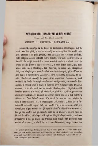 KIETR O P O LIT U L UNGRO V A L A C H IE I N E O F IT
(Crmaro vedi No. XII, al inului H.)
CABTEA ΠΙ, CAPITUL I, SEPTAMANA 8.
Duminecă dîmîuâţa, la 27 Iulie, ca rucăciunea cămăragilor (1) de
ocnă, am liturgisit, şi venind o mulţime de creştini din acelfi oră-
şelQ, precum şi de prin prejur, l-am înviată pre el dapre putinţă.
Este orăşelul ocnele situată între dâluri, iatr’uott locă înkisă, şi
locuită de mulţi omeni din causa acestui metal&al şărel. Aici In
oraşă se află Biserici multe de petră, şi case fârte bune, mal ales
acolo unde şedă cămăraşil. Iar Biserica, în carea am liturgisită
Noi, este sânţită pre numele s-lui martira Georgie, §i în dînsa se
află capul s-lui martiri Mercuric, care s'a aflată astă-felă. In $i-
lele, când erau Nemţii in ţeră, fiind Episcopii Damascen, omu
învetatii in limba latinăşi ceaslavonă, uni preutu, cu numele Sta-
nislav, a vedutu întro nâpte o lumină pre zidurile unei Biserici
ruinate, ce se afla mai sus de casele cămăragilor. Vefând acestă
lumină preutul s'a dusă, şi săpănd, a găsită şi o petră, pre carea
ν/αϋ litere latine, ce arătau, că acelu capa era al 8-lui martirii
Mercurie. Deci luând capul, Va dusă în casa sa ; iar ndptea în
visă a venită sântul şi l-a înfricoşată, (ficendu-ϊ , fiind că a în-
drăsnitu să scoţi capul lu i, de unde era, îl va nimici, atât pre
dinsul, cât şi pre nemul lui. Şi acestă visă Va vedutu nu numai el,
dar şi tote rudele lui şi casnicii sei; si în adever, dupre cum se
fiicede locuitori, au dispărută toţi nu târfliă dupo acesta, conform
predicereî s-lui, şi acum nu trăesce nici unul. Iar preutul mai
’nainte de a muri, a dată de scire archiereulut, despre care am
(1) Ocnele pre timpul Metropoliţaiul Neofit făeiă parte din averea casei dom·
neaci, ţi tdte averile domnesc! erau îngrijite de către cămirtţl, care tot-o-dată
era şi untt răngii de boerie. Câmăragu ocnelor erafi boeriî, ce îngrijaii de eaploa-
tarea eareî ţi de specularea el.
 