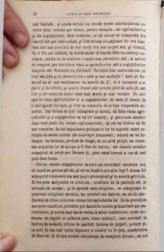 mal limitată, şi aceste cerinţe na trecefl preste satisfacţinnea ne-
roilor φ'ΐθΐ, vedemfl pre clasele, pentra esemplu, ale agricultorilor
şi ale neguţătorilor, forte restrinse, şi ele atunci se compunâfl din
6menil cel mal nedes01‫ז‬taţi, şi t0tă sciinţa ocupaţiunel lor era limi‫־‬
tată Intr’unfl noviciatfl de mal malţl s6fl mal puţini ani, şi ciracul,
fie el fiifl s0Q înnnâtfi, în acestfl modu îşi căpăta tâtă cnnoscinţa ne-
cesară, pentra ca să continue ocupaţiaaea părintelui 380, şi ast-fel
să compună pre deviitorea clasă a agricultorilor sett a neguţătorilor
timpului s8Q. Românul s'a civilisată. CerinţeleMar materiale ale lai
s'aO îmulţita şi att devenita tot-o-dată şi mal multiple! Aetă-ţjl Ro-
mânai na se mal malţemesce ea nevoile de «Ji; el ă InceputQ a se
gândi şi la viitoră; şi pentra dînsul atât nevoile glileî de astă-dl, cât
krar şi ale acelei de mâne sunt mal multe şi mal variate. De aici
apoi in clasa agricultorilor şi a neguţătorilor de astă-fll 0menl de
o inteligenţă âre-care, şi kiar ca cursurile de 8c;inţa respectivă ab-
solvite. Dar trebue să mal adăugim(] şi acâsta, că d8că clasa agri-
cultorilor şi a neguţătorilor se va tot lumalţi, şi persânele acestor
clase vortt perde din vedere raţionamentul, că ele nu trebue să fie
mal numerose, de cât capacitatea produsului lor In raportO către ce-
rinţele de acestă natară ale societăţel româaâscl, atunci se va In-
tâmpla, ca bucatele, produse de dînşil, să nu albă pregfl, ca obiec-
tele negoţalal lor să ajunge a fi fore de valâre, Iar clasele acestor
ocapaţianl să pdt<Jfl pre fi8-care ςΐΐ, ρδηδ când începu a nu-şl mal
pate*duce traiul.
Ore ea clasele ocapaţianilor morale ale societăţel credemO noi,
că lacral se petrece alt-fel, şi ele 8e fundâzl pre alte legi ? Acum 50
anlpoporul românescu era mal puţin pretenţios(! şi In acestă privinţă.
El era prea mulţemită cu crediaţa, ereditată de la părinţii 8ΘΙ, şi
cerinţele lai morale, şi in special cele religiâse, se mărginlati In
practicele religinnel creştine, Iar preutul era datorO, ca să-lii sân-
ţlascgşi 8ă I bine-cuvinteze numaiÎntreprinderile Iul. De la preutii se
malcertO consiliarl, privitore pre datoriile sociale şi familiare ale pa-
rochienilor, şi acesta mal des se vedea la actul confesiunel, unde mu-
strara de cugetfl se Înlătura prin nisee epitimil, care constatt în
facerea de metanii, citirea de psaltiri, facerea de puţuri, poduri şi»
ca acta de cea mal Înaltă Împăcare a omului cu D-$efl, construirea
de Bisericii Şi de aici acestă abundenţă de templurl divine, ce noi
5 0 CLERUL IN FAţA SOCIETAREI.
 