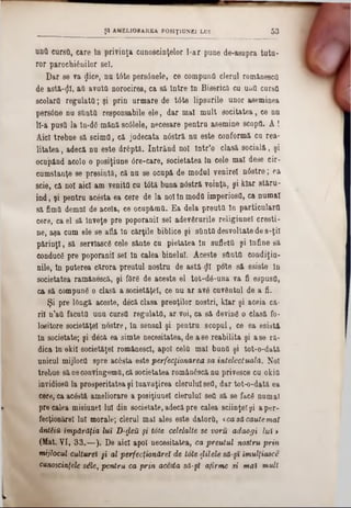 untt cursa, care în privinţa cunoştinţelor l-ar pune de-asupra tatu-
ror parochiănilor 861.
Dar se va jjice, nu t6te pers6nele, ce compună clerul romănescO
de astă-φϊ, aQ avuta norocirea, ea sa Intre In Biserică ca una curea
seolarQ regulaţii; şi prin urmare de tâte lipsurile unor aseminea
persâne na sftuttt responsabile ele, dar mal mult socitatea, ce nu
ll-a puşti la In-ddmănă scâlele, necesare pentru asemine scopfl. A !
Aici trebue să scimfl, că judecata nâstră nu este conformă ca rea-
litatea, adecă nu este drâpta. Intrând noi într'o clasă socială, şi
ocupând acolo o posiţiane 0re‫־‬care, societatea Iu cele mal dese cir-
cumstanţe se presintă, că nu se ocupă de modul venirel nâstre; ea
scie, că noi aici am venitfl cu tâtă buna n08tră voinţă, şi kiar stăru-
ind, şi pentra acesta ea cere de la noi tn moda imperios(!, ca numai
să fimtt demni de acela, ce oeupămtl. Ea dela preuttl In particularo
cere, ca el să înveţe pre poporanii sel adevSrurile religiunel creşti-
ne, aşa cum ele se află In cărţile biblice şi simtă desvoltate de s-ţii
părinţi, să servlascS cele sănte cu pietatea In suflettl şi lnfine să
conduct pre poporanii sel In calea binelui. Aceste sdntQ condiţia-
nile, In puterea cărora preutul nostru de astă £1 pote să esiste In
societatea ramănescă, şi fflr6 de aceste el tot-dâ-una va fi espusfl,
ca să compune o clasă a societăţel, ce nu ar av6 cuvântul de a fi.
Şi pre lOngă aceste, decă clasa preoţilor noştri, kiar şi aceia că-
ril n’aft făcuta unu cursa regulata, ar voi, ca să devine o clasă fo-
lositore societăţel nostre, In sensul şi pentru scopul, ce ea esistă
In societate; şi decă ea simte necesitatea, de ase reabilita şi ase ră-
dica In okil societăţel romănescl, apoi cela mal buna şi tot-o-dată
unicul mijlocâ spre acesta este perfecţionarea 8a intelectuala. Noi
trebue să neconvingemâ, că societatea rom&nâscă na privesce cu okia
invidiosă la prosperitatea şi luavaţirea clerului sefl, dar tot-o-dată ea
cere, ca acâstă ameliorare a posiţiunel derulai sea să se facâ numai
pre calea misiunel lui din societate, adecă pre calea sciinţel şi a per·
fecţionărel Ini morale; clerul mal ales este datora, <ca să caute mai
ântiiH împărăţia lut D-fleU şi tote celelalte se voru adaogi lui >
(Mat. VI, 33.— ). De aici apoi necesitatea, ca preutul nostru prin
mijlocul culturel §i al perfecţionărel de tote ţlilele să-şi îmulţiasce
cunoscinţele sile, pentru ca prin acesta să-şi afirme si mal mult
__________ Ş l AMELIORAREA P0S1ŢIUNE1 LUI 5 3
 