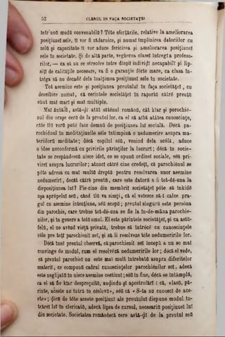 Intr’uDfl moda convenabilei ? T<5te sforţările, relative la ameliorarea
posiţiunel 8616, îl vor fi zădarnice, şi numai împlinirea datoriilor cu
zela şi capacitate II vor aduce fericirea şi ameliorarea posiţiunel
sele ln societate. Şi de altă parte, vegherea clasei întregi a profeso-
rilor, — ca să nu se strec0re intre dînşil indivizi necapabill şi lip-
siţl de calit&ţile necesare, va fi o garanţie f6rte mare, ca clasa ln-
trăga să nu decadâ dela Jnalţimea posiţiunel sele tn societate.
Tot asemine este şi posiţiunea preutuluî In faţa societăţel, cu
deosibire numai, că cerinţele societăţel ln raporta cătrâ preuţo
sCmt mal mari şi mal multiple.
Mal ântăia, astă-^f atât sătânul româna, cât klar şi porochiâ-
nul din oraşe cera de la prentul lor, ca 61 să albă atâtea cunoscinţe,
câte Ila vora put6 face demna de posiţiunea lui socială. Becă pa-
rochi£nul ln meditaţiunile 8616 tntimpină o nedumerire asupra ma-
teriilortt meditate; deeă copilul 860, venind dela 8c01ă, aduce
o idee neconformâ cu privirile părinţilor la lucruri; d6că ln socie-
tate se respândesca nisce idei, ce se opunO ordinel sociale, seu pri-
virel asupra lucrurilor; atunci cătrâ cine credeţi, că parochiânul 86
pâte adresa eu mal multa drepta pentru resolvarea unor asemine
nedumeriri, decât către preuta, care este datora a fi tot-dă-una la
disposiţiunea lui? Fie■cine din membrii societăţel p6te să lnkidS
nşa aprâpelnl 860, când lla va simţi, că 61 volesce să I calce pra-
gul cu asemine intenţione, 860 scopfl; preutul singura este persâna
din parochie, care trebue tot-de-una se fie la tn-de-mâna parochie-
nilor, şi ln genere a totOomul. El este părintele societăţel, şi ca asta-
fela, 61 ne având vi6ţă privată, trebue să lntrâcâ cu cunoscinţele
8616 pre toţi parochienil sel, şi să li r6801veze tote nedumeririle lor.
D6că îns8 prentul observă, căparochienil 861 IncepO a nu 8e mal
convinge de modul, cum 61 resolvlză nedumeririle lor; dâcăelvede,
că preotul parochiel nn este mal mult Întrebata asupra diferitelor
materii, ce compună cadrul cunoscinţelor parochiânilor 861, adecă
este neglijata In nieceasemine Gestiuni;860ln fine, dâcă 86 întâmplă,
ca 61 să fie klar despreţuitC, auijindu-şl apostrofări: că, <lasO, pă-
rinte, aceste nu Intră ln c6810vO·, 860 că « S-ta nu cunosc! de ace*
ste>; <Jicfl de t6te aceste posiţiunl ale preutuluî dispune modul ln-
trărel lui ln clericattt, adecă lipsa de cursul, necesaria posiţiunel lui
din societate. Societatea românâseă cere astă-$I de la preutul 860
52 CLERUL m FAţA SOCIETAŢ»______ _________________
 