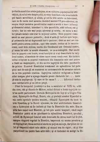 porturile consiliilor n6strejudeţene, cămoralitatea populaţiunilor este
căzută, cacultul este despreguita, că vieţa familiara este tresaltată de
pre basele moraliţiţei, şi altele, şi noi la t6te aceste ne lntrebămtt,
care să fie causa unei asemine decăderi morale) E prea âdev6rat, că
asupra vieţel morale a parochienilor noştri a avuta o mare influenţă
şi elementul strinQ, introdusa In t6te parochiile, atât urbane, cat şi
rarale; dar nu este mal puţin adevSrat şi acesta, că causa a mul-
tor pScate sociale este klar în mijlocul nostru. Decă poporul romă-
nesca nu mal păzesce posturile, dâcă el astă-^I Înclină spre beţie,
şi petrecerile lui aQ degenerata într’o pasiune; decă nu mal are res-
pecta pentru averea publică, apoi tote aceste, trebue să le recun6e-
cernu, sunt bâle străine, venite din Occidentul s<5a Orientul nostru,
şi causa lor este In acesta clementa, ce ne-a cotropita. Dar sunta
bâle ln poporacurat locale, ceaa Încolţită şi s’aa desvoltattt ln mij-
locul nostru, alimentate de nisce cause curat românesc!. Mal ântăia
cultul religiosa la poporul româneeca din timpurile cele mal antice
a fosta nu desprecuita, ci din contră îngrijită din t6te puncturile
de privire. Numărul Bisericilor românescl cu splend6rea lor pute
pgne mal dS‫־‬ună‫$־‬i să concureze cu monumentele de asemine natură
de la tote poporela creştine. îngrijirea cultului religiosa a Eiomâ-
nilor mergea ρδηβ a ajunge departe preste chotarele lor . . . Astă‫־‬
£1 este In negligenţă. Şi care 89 fie causa 1 . . . . AdevSrul trebu-
esce mărturisită şi cu orl-ce prega.
FânS la tnceputul jumătăţel a doa a secuiului al XIX-le, atât
din c6ce, cât şi dincolode Milcov, cultul divina a fosta îngrijită In-
tr’un moda particulara. Dovadă Metropolia de Iaşi şi a Ungro-Vla-
chiel, Episcopiile de Huşi, Buzett, etc. şi prelaţii acestor Eparchil a-
veu sc61e speciale pentru muzică, ritualul Episcopiei da tona în
tttă Eparchia, şi la Bazett ajunsese, ca klar architectura biseric6-
scă a Episcopiei să fie imitată şi klar la Bisericile din sate. Eca ce
p6te face capul unei Biserici, şi tot pre acele tim puri, când capii
Bisericilor put6a să se gândlascS la splendârea Bisericel, prentul,
sciind, că Episcopul locului este dominata de râvna casei lui D‫$־‬ea,
mergea singura regulat la Biserică, împreună cu mama preutesa şi
ca copilaşiisel, făcea serviciul sânta cu puţină seiinţă, dar plina de ze-
Iul şi respectul către cele sânte; şi atunci era de sigur, că şi klar
parochienil nu putâa face alta-fela; şi el trebulaa 8& m6rg6 la Bi­
____ _______________ ş i AMELIORAREA P031Ţ1UNEI LUI 5 7 ·
 