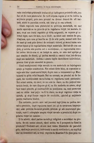 CLERUL IN FACA S0C1ETAŢE156
ruia conferinţapastorală trebuesă-şi indrepteee privirile sele, tre‫־‬
hue să fie casa păstorului. Se ?ord stipula regule 91 se va indica la
mijlâeele proprii, pria care preatul va deveni demnii de afi imi-
tată, atâtil In parochia rurală, cât kiar şi In cea urbană.
Odată regulată casa păstorului In privinţa materială, ea mal
mulţi uşurinţă se va procede şi la regularea vieţel lui morale. O-
mai, ce-şl are traiul regulata şi viâta asigurată, se supune şi nt-
vrând legel, care îlă face, ca să tindg, ca cătră ună centra de gra-
vitaţiune, spre casa şi familia sa. Şi de altă parte, numai cela fOrg
de masă şi casă pâte deveni de ordinară ViciosQ, şi moralitatea este
strîns-legată şi de regularitatea vieţel materiale. Noi tot‫־‬d6‫־‬una am
φ8ύ, şi acesta este pentru noi o convicţiune, că regenerarea orna-
lui trebue tot-dâ-una să 86 IncepS cu acela, ce este mal aprâpe şi
mal simţită de dînsul, şi partea morală a omului vine"tot-de‫־‬una
dupO cea materială. Acesta o atestă legile desvoltărel individului,
precum kiar şi ale omenirel in genere.
Cănd eondiţionămă vieţa morală cu cea materială nu înţelegemu
avuţie şi bogăţie nemăsurată. Noi scimă fdrte bine, că o asemine a-
vaţie este kiar opasă moralităţel, dupre cum a recuaoscut’o şi Mân-
tuitoral tn pilda celui bogată. Noi na eeremă, ca preutul 8ă fie bo-
gatfl, dar eondiţionămă moralitatea cu regularea casei păstorului.
Noi ecimfl acesta, că omul, ce nu este In stare, ca din puţinul ma-
terială brută, de care dispune şi el, ca din modesta sa avere, 8ă-şl
facS traiul plăcută, şi convenabilă eu posiţiunea sa, und asemenea
omă cn atâta mal puţin va fi în stare, ca 8ă-şl reguleze vieţa 8a
morală, şi să-şi ficseze regule de conduită, găsind şi mijlâcele
pentru realizarea binelui.
Eca cuvintele, pentru care noi punemă îngrijirea cu partea mo-
rală a preotului, după regularea casei lui; şi în asem9nea împrejn-
rări, atât privirile fie-cârul preută, precum şi ale conferinţei păs-
torale, vorfl fi îndreptate asupra vieţel morale a preutului, după re-
gularea vieţel lui casnice.
Şi In adevăr, când partea morală şi religi08ă a societăţel va pro-
spera, de cât numai atunci, eând acesta va fi prosperă în familia
preutului? Credemă noi, că am mal vedea Bisericile de parochil
g61e, cândsoţia preutului, îmbrăcată In modă cuviinciosă, cu copiii şi
kiar ca domesticii sel, ar veni regulat la Biserică ‫ף‬ Se gice prin ra-
 