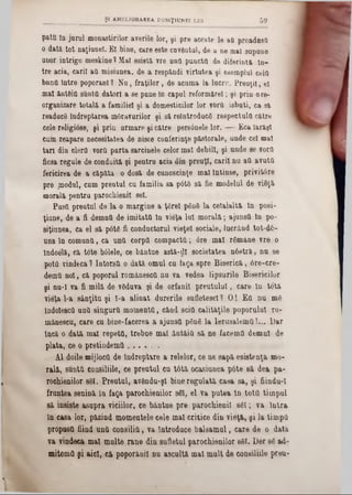 pata ln jarul monastirilor averile lor, şi pre aceste 10-att proadusfl
o dată tot naţiune!. El bine, care este cuvântul, de a ne mal supune
unor intrige meskine? Ma! esietă vre una puncta de diferintă ln-
tre acia, cari! aâ misiunea, de a respăndi virtutea şi esemplul cela
bnna intre poporani? Nu, fraţilor, de acuma la lucru. Preuţii, el
mal ăntdia sânta datori a se pune ln capul reformărel; şi prin ore-
organizare totală a familiei şi a domesticilor lor vorO isbuti, ca s&
readucă îndreptarea moravurilor şi să reintroducă respectula către
cele religiose, şi prin urmare şi către persdnele lor. — Eca Iarăşi
cum reapare necesitatea de nisce conferinţe păstorale, unde ce! mal
tar! din clera vora purta sarcinele celor ma! debil!, şi unde 8e vora
ficsa regule de conduită şi pentru acia uin preuţl, carii nu aa avuta
fericirea de a căpăta o dosă de cunoscinţe mal Întinse, privitâre
pre /nodul, cum prentul cu familia 8a p6tS să fie modelul de viăţă
morală pentru parochienil sel.
Pusa preutul de la o margine a ţ6re! ρδηδ la ceîalaltă ln posi-
ţiune, de a fi demna de imitata ln vieţa Iul morală; ajunsa în po-
siţiunea, ca el să p6tă fi conductorul vieţe! sociale, lucrând tot-d6-
una In comuna, ca una corpa compacta; 0re mal rămâne vre o
Indoelă, că tote bâlele, ce băntue astă-dl societatea nâetră, nu se
pota vindeca ? Intorsa o dată omul cu faga spre Biserică, 0re-cre-
dema no!, că poporul romănesca nu va vedea lipsurile Bisericilor
şi nu-I va fi milă de văduva şi de orfanii preutuluî, care ln totâ
vieţa l‫־‬a sânţitu şi ϊ-a alinat durerile sufletesc! ? O! Ea nu mă
indolesca una singura momenta, cănd sciţi calităţile poporului ro-
mâneseu, care cu bine-facerea a ajunsa ρδηδ la lerusalema!... Dar
Încă o dată ma! repeta, trebue mal ântăia să ne facema demni de
plata, ce o pretindema . . . ^ . .
Al doile mijlocii de îndreptare a relelor, ce ne sapă esistenţa mo-
rală, suota consiliile, ce preutul cu tâtă ocasiunea p6te 8&dea pa-
rochienilor 861. Preutul, avându-şl bine regulată casa sa, şi fiindu-î
fruntea senină în faţa parochienilor săi, el va putea ln tota timpul
să insiste asupra viciilor, ce băntue pre parochienil s6I ; va Intra
In casa lor, păzind momentele cele mal critice din vieţă, şi la timpa
propuett fiind una consilia, va Introduce balsamul, care de o dată
va vindeca mal multe rane din sufletul parochienilor 861. D6r 86 ad-
mitema şi aici, că poporăuil nu ascultă mal mult de consiliile preu-
______________ şt AMELIORAREA POS1Ţ1UNEI LUI 5 9
 