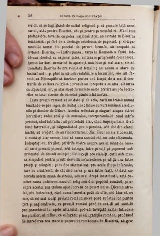GLEaOL IN FaOA SOC1ETAŢEI5 8
serică, să se IngrijlascS de cultul religioşii şi să procure totO nece-
sariul, atât pentru Biserică, cât şi pentru personalul el. Mâni însS
profănătâre, învelite cu pelea naţionalităţii, aQ Intrata In Biserica
românescă; şi forfl de a destioge ortodocsia de papisma, şi compa-
răndu-le numai din punctul de privire formala, aQ începută să
lovlascâ Biserica, — Instituţiunea, carea In fiomănia a fosta tot·
k dâ-una identică cu naţionalitatea, cultura şi progresulQ rom&nescQ.
‫׳‬ Aceste lovituri, urmărind în aparinţă unâ bine şi mal mare, ele &a
tresaltatu Biserica de pre vekile el temelii; aQ adusa o stare de
lucruri noă ; şi ρδηδ la uă noă restabilire a lucrurilor, ele aa fă-
cuta, ca Episcopiile să înceteze pentru unQ timpQ, de a mal fi cen-
trurile de cultură religidsă; preoţii aa începută a se uita alătorea
cu Episcopal lor, şi Mar să-şi formuleze nisce priviri asupra lucru-
rilor cu total streine de obiceiul pămânlalol nostru.
latre preoţii români aa esistată şi de acia, carii 00 trălaa numai
fundându-se pre legea de imitaţiuue; făcusecursuri seminariale din-
C010 şi dinc0ce de Milcov. Aceştia reflectau şi singuri asupra stărel
lucrurilor; vedeQ râul şi UQsemnalaQ, încorporându-lQ când într’o
personă, când lntr’alta; aa protestată kiar, când împrejurările ll‫־‬att
fosta favorabile, şi stigmatisând pre o persâoă, s£U d08 din clerul
înalta, aa creduta, că aQvindecatarâul. Nu! Râul nu s’a vindecata,
el esistâ şi kiar cresce, fiind că causaacestui r8a nu este sfărâmată,
îndreptaţi-νδ, fraţilor, privirile vdstre asupra acelei mâni de 0me-
ni, carii presară piperul, βέα intriga, Intre preuţl şi poporenl sub
pretecstul de omenii eciinţel; distingeţi! pre cialalţl, carii sub mas-
ca simpatiei pentru preuţl desvoltă ne’ncrederea şi aţîţă ura Intre
preuţl şi călugări; şi în fine stigmatisaţl pre acele fiinţe infernale,
care na urmăresca, de cât disbinarea şi ura Intre fraţi. O dată cu-
noscntă acestă mană de streini, săQ mal drept Instreinaţl, veţi cu-
nosce causa indiferentismului religiosu din poporul româna, şi a-
supra acestui râQ trebue apoi lucrata ca puteri unite. ţ)icemU stre-
ini, βέα instreinaţl, căci numai aceştia pota să uite, sea kiar să na
ecie, că cel mal mulţi prelaţi români, şi-au pusa sufletul lor pentru
ţeră şi naţionalitate, că preuţil româal ρδηδ de-ună-^i aa sânţittt
pre parochienl In aşele altarului, şi-I-aQ învăţata carte latindele
templurilor, şi tnfiae, că câlugăril şi câlugAriţile române, profitând
de încrederea cea mare a poporului românescu în Biserică! aft gru-
 