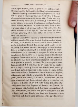 câte-va regale de omilii, fi în a le preseata nisce modele de espli-
caţîuneaevangeliilor din Duminicile şi sărbătorile cele mal Însemnate.
ÂstQ'feld lucrând şi Introducând conferinţele păetorale, de o cam
dată cela puţin In oraşele eparchiale, noi vomu vedea, că fisiogno-
mia cierului*nostru are să se schimbe cn totul. Preutul are să-şi
formeze cunoscinţa de sine şi de datoriile sele, şi cil acăsta are să-şi
cunâscS misiunea sa cea sântă şi Înaltă pentru societate. însuşi so-
cietatea va vedea, că preutul are importanţă pentru dlnsa şi ea II
va proaduce stima şi cele necesare pentru o vieţă convenabilă. Am
ţjlis’o de multe-orl şi o mal repeţimti, conferinţa păstorală, şi iar
conferinţa păstorală, este mijlocul astă-φί de îndreptare a rele-
lor,de care suferinţa.
Mijlâceleadministrative contribue şi ele fârte mult la ameliorarea
posiţiunel preutului. Noi ne-am deprinşii şi acesta constitue pentru
noi o lege, ca să vedemfi tot-de-una unul şi acelaşi numdra de
persâne in jurul unei Biserici. Este neces&rtl acela numQrd de ele-
rid, pâte şi el să trălasce omenesce, pre noi puţin ne importă acâsta.
Totfl, ee ne impresioneză este, că de la cutare Biserică s'a supri-
mato diacoDulă, că In cutare câtunu, compusa din cinei s6fl <Jece
case, lipse3ce Biserică că în fine la parochia cutare a rSmastt numai
unfi preuta. Tote aceste le audima In fie-care φί, şi altele mal multe,
de cât aceste, care dupre opiniunea nostră provină dintr’untt escesil
de religiositate al poporului românesefl. Noi nu voimd pentru aceste
bune disposiţiunl să-la Inculpămfl, dar tot-o-dată îla mal rug&ma
să fie şi drepta. Preutul şi diaconul unei Biserici sîtntd 6menl şi
cele de mal multe-orl împovăraţi cu câte o casă de copil. E( bine
aceşti 6menl trebue să fie aed numai ataşaţi la serviciile religiâse,
şi In asemine casd vieţa lor şi a familiilor lor trebuesce să fie asi-
gurată, s6u să li se permits, de a avea şi alte ocupaţiunî, cu care
şi-ar putea duce traiul de astâ-ijî ρδηδ mâne, şi la asemine casd
ar lipsi de la datoriile lor. De altă parte, se mal «Jice, că In cutare
cătnnd morii 6menil fdrd de preuţl, şi lipsesce kiar Biserica. Dar
nisce asemine pretenţioşi sciţi el, că Biserica nu reclamă atâtea kel-
tuele cu construirea, pre câte ea cere pentru întreţinerea e l ) Eca
cuvintele, pentru care Biserica este ţinută kiar de can6ue, ca con-
gtrucţinnea unei Biserici să se fac6 numai lntr’o parochie eclesias-
ŞI AMELIORAREA POS1Ţ1UNB1 LUI 6 1
 