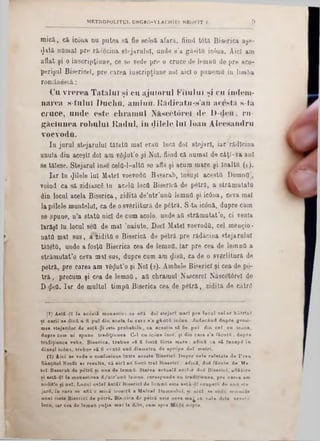 mică., că! ic6ua nu putea să fie scfisă afară, fiind t0tă Biserica aşe-
$ată numai pre. râdSeina stejarului, unde s’a găsitu iefiua. Aici am
aflat şi o inscripţiune, ce so vede pre o cruce de lemuO de pre aco-
perişul Bisericeî, pre carea iuscripţiune noi aici o punemfl iu limba
romăueecă:
Ca vrerea Tatălui şi cu ajutorul Kilulul si cu îndeiii-
narea s-tuluî Duciiu, ami11u. Rădicat11-s’au acesta s‫־‬tă
cruce, unde este chramul Născătorel de D-deti, ru*
găciunea robului Radul, în «Jilele lui loan Alecsandru
voevoda.
In jurul stejarului tăiata mal erau încă doi stejari, iar rădlcina
unuia din aceşti doi am vSdut’o şi Noi, fiind că numai de câţl-va ani
se tălese. Stejarul inse celQ-l-altfl se află şi acum mare şi înalţii (1 ).
Iar în filele lui Matei voevoda Basarab, însujl acesta DomnO',
voind ca să zidiascg în acela loca Biserică de pdtră, a străm utată
din locul acela Biserica, zidită de’atr'una lemufl şi icâna, ceva mal
la polele muntelui, ca de osvârlitură de pâtră. S ta iconă, dupre cum
se spune, n’a stata nici de cum acolo, unde aa străm utat,o, ci venla
Iarăşi în locul seft de mal *nainte. Daci Matei voevoda, cel meugio ·
natO mal sus, a zidita o Biserică de petră pre rădăcina stejarului
tăleta, unde a fosţa Biserica cea de lemna. Iar pre cea de lemna a
străm utate ceva mal sus, dupre cum am $isa, ca de o svârlitură de
petră, pre carea am v8$ut’o şi Noi (2). Ambele Biserici şi cea de pe-
tră , precum şi cea de lem na, aa chramul Nascerel Născet0rel de
D· geU. Iar de multul timpa Biserica cea de pâtră, zidită de către
METROPOLITUL UNGR0-VLACHIE1 NEOFIT I. 9
(1) A8tă-(]ÎÎ la acudtă m on astire 89 află do■ steja ri m ari p re lo c a l c e lo r bătrfuT
ut c a r iî se clicii a fi p u t din a c e la în card s ’a g ă i i t i iccina. J u d e câ n d d np re g roti-
mea stejarilor de a stă - ^ 1 este p ro b a b ilii, ca a ce ştia s i fie pui d in c e l cu icoua,
d apre corn ni ·p u n e trad iţii!n ea C el cu icân a în s e , ţi din care ■'a fă c u ţii, dupre
tradiţiunoa v ek e, B ise r ic a , tr e b a e să fi fostfl f<Srte m a re; a d ică ca să IncapC în
d în aal ic6n a, treb a« s ă fi » r a tă unii diam etru de ap ro p e d o i m etri.
(2 ) A ic i se r e d e o con fiisian e Intre a c e ste B iser ici. D upre c e le r e la ta te d e P r e a
S â n tita l Neofit ar resu lta , că a ic i a ii foştii tr e i B is e r ic i; a d ică, do< fă cu te d e M a-
te l Basarab de p etră ni an a d e lemnQ. S tarea a c t a a li a c Ί·>γ doS B is e r ic i, aflăt‫׳‬>ro
si astă-d î la m on astirea d /u tr 'u n îi lem nu. coresp u n de ea trad iţiu n ea, p re ca rea am
am lit’o ţ i n o i. L ocu l c e le i â n tă l B iser ici de loain S este astil-<ll ocupaţii do unu »te-
jarii, în care ee află o m ică iconiţă a M atcel D om n u lu i, «i n ic i se v»:!lfi urnim 10
u n e i foste B ise r ic i de p itr ă . B is.rica de p etră este câTa m a ^ în v a le d ela a c e st. 1
locu, Iar cea de lem nfi p uţin m al la delii, cam spre n ‫״‬ pte.
 