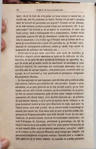 CLERUL IN FAţA S0C1BTAŢE16 0
talal; că 01 ln locQ de a'lu primi cu bună voinţă în casele lor, ti
înkidQ uşa, 86(1îltl primesco ca r0c61ă. Trebae 6re şi lntr’o asemine
stare de lacrurî să înculpăaro pre popora ? Paternii noi să $icema,
ci 61 este barbarii, şi căpreceptele religiunel străbunilor 861 ti su-
pără audul ? Eq Întreba şi să-mi spunâ ln consciinţă fie-care din
fraţii preoţi, decă a Întâmpinată vre o nemulţumire, făcând visit©
parochiale poporanilor 861, şi, ducânda‫־‬so încasa lor, pentru al con-
sola ln nonorocirî, i s’a tnkisd uşa ? Preutul este şi trebue să fie a-
micul şi consolatorul suferiudilor din parochia sa, şi fie-care omâ,
impinsfl de inclinaţianile sufletesc!, umblă şi caută klar amici ln
momentele de neiinisce ale sufletului 86Q............
Fiind Îns6 că şi pre calea consiliilor est© mult do lucrată; şi
âind-că o singură, putere omenescă ar pute să fie Înfrântă de ob-
staculele, ce ar put6 fie-care preutu să întâmpine ln parochia sa ;
apoi de acela noi şi acostu moda de ameliorare al societăţel şi prin
dtnsul al clerului, 110 reservămO tot conferinţei păstorale, care va
specifica mal de apropo regalele, cum preutal prin consiliile 8610 va
ajunge, la a fi ascultata şi klar practicata in preceptele religiunel
Mântuitorului Christos.
In fine mijlocul cel mai suprema, care 110face pre preutO să albă
tâtă valârea naiatea parochienilor 861, este predica. Ac6st& e prea
adevârata, nu se pâte pretinde de la toţi preuţii noştri, şi co t6te
aceste, noi am avut fericita ocasiune, ca să constatămO, că şi preu-
ţii fOrâ de cursuri seminariale pota să facâ nisce simple lnv6ţăturl
poporanilor 861. Banul simţa, zelul pentru misiunea sa, şi ardârea
de a'şl Împlini datoria, vorQ fi prea de ajunsa, ca să vedemO a se
ţinea lnveţătarl morale şi klar prin Bisericile de sate, mal ales în
timpul Iernel, când atât preuţii, cât şi sătenii sânta concentraţi şi
adonaţl prin casele lor. UoO lucra lns6 se cere şi pentru acesta, im-
pulsianea şi dirigerea prouţilor spre totfi lucrulO buna. Şi 6re ere-
demO noi, că preutul nostru, condusQ de conferinţele pastorale, ce
vora fi dirigeate de EpiscopQ, protoIereO şi prolestoşl, nu Îşi va
Împlini datoria sa şi pre acesta cale ? Cu prea puţine escepţiunl, şi
ca una nam6r0·forte micO de bătrînl, maioritatea preuţilor noştri
va fi în stare, ca din mijloeul Bisericel să-şi Înveţe pre simplii 861
parochienl InvSţăturile religianel creştine. Datoria însC a conferin-
ţelor păstorale şi ln acostă materie, va consiste ln a arăta preuţilor
 