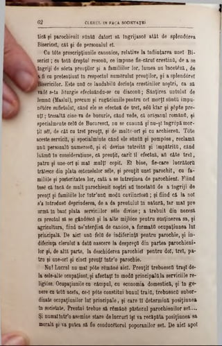 Cl e r u l in fa ? a socik taţk î6 2
tieă ţi parochienil sflnta datori si îngrijascS atât de splendârea
Biaericel, cât şi de personalul el.
Ca t6te prescripţiunile canonice, relative la înfiinţarea anei Bi-
serici; ca totâ dreptul resonfl, ce impane fie-cărul creştina, de a se
îngriji de s6rta preoţilor şi a familiilor lor, lumea na încetezi, de
k fi ca pretenţiunl In respectul numărului preuţilor, şi a şplend0rel
feericilor. Este ana ce lăudabila dorinţa erestinilor noştri, ca si
tade s-ta liturgie efectuândn-se ca diacona; Sânţirea untului de
lemna (Maslul), precum şi ragicianile pentru cel morţi sunttt impu-
n6t6re sufletului, când ele se efectaă de trei, 8έα klar şi şâpte pre-
aţi; tresaltă cine-va de bacarie, când vede, ci orişanal româna, şi
specialmente cela de BacurescI, nu se cunună şi nu-şl îngropi mor-
ţii sgf, de cât ea trei preaţl, şi de multe-orl şi cu archierea. Tote
aceste servicii, şi specialminte când ele sOnttt şi pompâse, reclamă
nna personala numeroşii, şi el devine întreita şi împătrita, când
luima ln eonsideraţiune, ci preuţii, carii 11 efectui, aa câte trei,
patra şi une-orl şi mal mulţi copil. El bine, fie-care lncrătora
trălesce din plata ostenelelor sele, şi preuţii anei parochil, ca fa-
miliile şi posteritatea lor, cati a se întreţinea de parochienl. Fiind
Ιοββ că inci de mnlt parochienil noştri aa încetată de a Îngriji de
prenţl şi familiile lor latr’una moda caviinclosfi; şi fiind că la noi
8’a Introdusa deprinderea, de a da preutuluî ln natură, Iar mal pre
urmi ln bani plata serviciilor sâle divine; a trebuit din necesi
ea preutul 8i se gândescg şi la alte mijloce pentru susţinerea sa, şi
agricultura, fiind ne’nterţjisi de canâne, a formata oeapaţiunea lui
principală. De aici una fela de indiferinţi pentru parochie, şi in-
diferinţa clerului a data nascere la desprega din partea parochieni-
lor şi, de altă parte, la deschiderea parochial pentru doi, trei, pa-
tra şi ane-orî şi cinci preuţl Intr’o parochie.
Na! Lucrul nu mal p6te rSmâne aici. Preuţii trebuesefi traşi de-
la eele-alte oeupaţiunl, şi afectaţi ln moda principalttla serviciile re-
ligi6se. Oeapaţianile ea câmpul, ca economia domestică, şi ln ge-
nere ca tottt acela, ee-l p6te constitui banal trăia, trebuescfl subor-
dinate ocapaţiunilor lui principale, şi eare 11 determină posiţiunea
ln societate. Preutul trebae să râmând păstorul parochienilor se!....
Şi numaiIntr’o asemine stare delucruri îşi va recăpăta posiţiunea sa
morali şi va putea să fie conducătorul poporanilor sel. De aici apoi
 