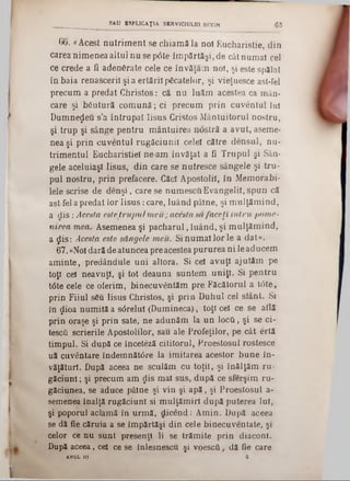66. «Acest n u trim en t se chiam ăla noî Eucharistie, din
carea nim enea altul n u se p6te îm părtăşi, de cât num ai cel
ce crede a fi adenfirate cele ce învăţăm not, şi este spălat
în baia renascerii şi a ertăril picatelor, şi vieţuesce ast-fel
precum a predat C hristos: că n u luăm acestea ca mân-
care şi bfiutură com ună; ci precum p rin cuventul Iul
D um nezeu s’a în tru p at Iisus Cristos M ântuitorul nostru,
şi trup şi sânge pentru m ântuirea ndstră a avut, aseme-
nea şi prin cuventul rugăciunii celei către densul, nu-
trim entul Eucharisţieî ne am învăţat a fi T rupul şi Sân-
gele aceluiaşi Iisus, din care se nutresce sângele şi tru ‫־‬
pul nostru, prin prefacere. Căci Apostolii, în M em orabi-
lele scrise de d e n şi, care se num escu E vangelii, sp u n că
ast-fel a predat lor Iis u s : care, luând pâine, şi m u lţăm in d ,
a d is : Acesta este tru p u l m eu; acesta să faceţi în tru pom e-
nirea mea. Asemenea şi p ach aru l, luând, şi m ulţăm ind,
a ţjlîs: Acesta este sângele m eu. Si num ai lor le a dat».
67. «Noi dară de atuncea pre acestea pururea ni le aducem
am inte, predândule uni altora. Si cei avuţi ajutăm pe
toţi cei neavuţl, şi tot deauna suntem uniţi. Si pentru
tâte cele ce oferim, binecuvântăm pre Făcătorul a tâ te ,
prin Fiiul său Iisus Christos, şi prin D uhul cel siânt. Si
în $ioa num ită a sdrelul (Dum ineca), toţi cei ce se află
prin oraşe şi prin sate, ne adunăm la u n locfi, şi se ci-
tescfi scrierile Apostolilor, sau ale Profeţilor, pe cât ertă
tim pul. Si după ce înceteză cititorul, Proestosul rostesce
uă cuvântare îndem nătâre la im itarea acestor b u n e în-
văţăturî. După aceea ne sculăm cu toţii, şi înălţăm ru-
găciunl; şi precum am $is m al sus, după ce sferşim ru-
găciunea, se aduce pâine şi vin şi a p ă , şi Proestosul a-
semenea înalţă rugăciuni si m ulţăm irl după puterea Iul,
şi poporul aclamă în urm ă, d icen d : A m in. După aceea
se dă fie căruia a se îm părtăşi din cele binecuventate, şi
celor ce nu sunt presenţl li se trăm ite prin diaconi.
După aceea ,c e l ce se înlesnescu şi voescâ, dă fie care
ANUL fii 6
_____ _________ SAU BSPL1GAŢ1A SERVICIULUI DIVIN 63
 