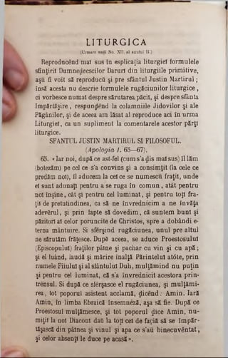 L I T U R G I C A
(Urmare vedî No. XII, al anului II■)
Reproducând mai sus în esplicaţia liturgieî formulele
sfinţirii Dumnedeescilor Daruri din liturgiile primitive,
aşu fi voit să reproducă şi pre sfântul Justin M artirul;
însă acesta nu descrie formuleie rugăciunilor liturgice,
ci vorbesce numai despre sărutarea,păcii, şi despre sfânta
Împărtăşire , respundend la colamniile Jidovilor şi ale
Păgânilor, şi de aceea am lăsat al reproduce aci în urm a
Liturgieî, ca un supliment la comentarele acestor părţi
liturgice.
SFANŢUL JUSTIN MARTIRUL SI FILOSOFUL.
{Apologia 1. 65—67).
65. «Iar noi, după ce ast-fel (cum s’a dis mal sus) îl lăm
(botezăm) pe cel ce s’a convins şi a consimţit (la cele ce
predăm noi), 11aducem la cel ce se numescu fraţii, unde
el sunt adunaţi pentru a se ruga în com un, atât pentru
noi înşine, cât şi pentru cel lum inat, şi pentru toţi fra-
ţii de pretutindinea, ca să ne învrednicim a ne învăţa
adevărul, şi prin lapte să dovedim, că suntem buni şi
păzitori al celor poruncite de Christos, spre a dobândi e*
terna mântuire. Si sferşind rugăciunea, unul pre altul
ne sărutăm frăţesce. Dup6 aceea, se aduce Proestosulul
(Episcopului) fraţilor pâine şi pachar cu vin şi cu a p ă ;
şi el luând, laudă şi mărire înalţă Părintelui atâte, prin
numele Fiiulul şi al sfântului Duh, m ullăm ind nu puţin
şi pentru cel luminat, că s’a învrednicit acestora prin-
trensul. Si după ce sferşasce el rugăciunea, şi mulţâm i-
rea, tot poporul asistent acclamă, dicend; Amin. Iară
Amin, în limba Ebraică însemneză, aşa să fie. După ce
Proestosul mulţămesce, şi tot poporul £ice Amin, nu-
miţil la noi Diaconi daG la toţi cel de fa^iă să se îm păr-
tăşască din pâinea şi vinul şi apa ce s'a‫־‬u binecuvântat,
şi celor absenţi le duce pe acasă».
 