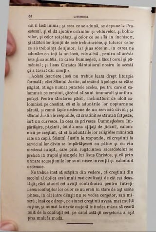 66
cât il lasă inim a; şi ceea ce se adună, se depune la Pro-
estosul, şi el dă ajutâre orfanilor şi vSduvelor, şi bolna-
vilor, şi celor scăpătaţi, şi celor ce se află în închisori,
şi călătorilorlipsiţii de cele trebuincidse, şi tuturor celor
ce au trebuinţă de ajutor. Iar diua s<5relui, în carea ne
adunăm cu toţi la un locu, este alesă , pentru că acesta
este diua ânteia, în carea Dumnedeu, a făcut cerul şi pă-
men tu l; şi Iisus Christos Mântuitorul nostru în acestă
ţii a înviat din m orţi».
. Acestă descriere însă nu trebue luată drept liturgie
formală; cădi Sfanţul Justin, adresând Apologia sa către
păgâni, atinge numai punctele acelea, pentru care el ca-
lomniaâ pe creştini, dicend că sunt immorall şianthro-
pofagl. Pentru sărutarea păcii, închinătorii de idoli ca■
lomniau pe creştini, că el la adunările lor nopturne se
sărută, şi comit fapte nedemne de un servicii! d iv in ; şi
sfanţul Justin le respunde, că creştinii se sărutafi frăţesce,
iară nu curvesce. In ceea ce privesce ·Dumne^eesca Im-
părtăşire, păgânii, tot d’a-una aţîţaţi de jidani', calom-
mau pe creştini, că el la adunările lor religi0se m ănîncă
câte un copil. Stântul Justin le respunde, că creştinii la
serviciul lor divin se împărtăşescu cu pâîne şi cu vin
mestecat cu apă, care prin rugăciunea sacerdotelul se
prefacă în trupul şi sângele Iul Iisus Christos, şi că prin
urmare acusaţiunile lor sunt nisce invenţii şi calomnii
nedemne.
Nu trebue însă să scăpăm din vedere, că creştinii din
secolul al doilea eraţi m ult mal civilisaţl de cât cel deas-
tă‫־‬dl; căd atunci cel avuţi contribuiau pentru întreţi-
nerea confraţilor lor celor ce nu erau în stare de aşi scâte
pâinea, în cât intre denşil nu se vedea cerşetor, sau mi-
serâ; insă ce e drept, pe atunci creştinii aveau mal m ultă
ruşine, şi numai la nev0e majoră întindea mâna să ceară
milă de la confraţii sei, pe când astă-ţjtl cerşetoria a eşit
prea mult la modă.
 