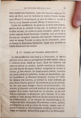 cepe septâm âna P atim ilor, care este înainte serbarea Vi-
neril cel Mari, care in vechim e se n u m ia Paştele Restig-
n iril (Πάοχα τό σταυρώσιμον), şi care se serba cu m ultă e-
vlavie, ca şi Pascele Învierii (Πάσχα τό άναστάσιμον).
Unele din serbătorile de peste an se ţlicu nem utabile,
pentru că ele se serbezâ tot-dea‫־‬una în aceleaşi ςΐίΐβ ale
lunilor a n u lu i; iar altele se dicu m u ta b ile , pentru că a-
cestea urm eză după D um ineca Paştelul, care se m ută în
fie-care an, începând m utarea d in dulcele C răciunului,
când se începe T riodul cu seria Iul de D u m in eci, carea
se finesce la Dum ineca R usaliilor, după care urm eză ce-
lelalte Dumineci ale anului.
§ 41. VESPEBA SAU VECERNIA SEBBATOBILOB.
La t<5te serbătorile cele m ari şi la D um ineci, al cărora
serviciu divin este cu priveghiere de t<5tă n<5ptea, este şi
o vecernie m ic ă , adecă pe sc u rt, fiind că vecernia cea
m are se unesce cu utrenia. Acestă vecernie se cântă pu-
cin m al nainte de apusul sârelul, începând cu ceasul al
noulea, şi fără văchod. Iar după apusul sârelul, vecernia
cea m are, adecă priveghierea, începe cu deschiderea uşi-
lor îm pârătescl; şi Diaconul strig â n d : Sculaf i v e ! Preo-
tul cădesce t<5tă biserica, şi in trân d în A ltar m ăresce pe
prea sfânta Treime, dicâixd: Slavă sfin tei si cei de o fiin lă ,
scl. Cel m al m are începe— V eniţi să n e în c h in ă m — cu
cântare, şi stranele continuă psalm ul de seara şi prim ul
antifon de la întâia Cathismă tot cu cântare, în cât m al
t6tă priveghierea se s6verşasce prin cântare. Si în t<5te
acestea se vede dorinţa Bisericel de ane um plea de bucu-
rie duhăvnicâscă, şi de sim ţuri de recunoscinţă şi de
mulţăm ită către Dum nedeu M ântuitorul n o stru , pentru
nem ărginita sa m ilă şi iubire de 0m enl, despre care ni
se aduce am inte în tâte frum dsele cântări şi citiri ale în-
tregel priveghierl. Mântuit<5rea pogorîre a Iul D um nezeu
SAU ESPLICAŢIA SERVICIULUI DIVIN 6 9
 