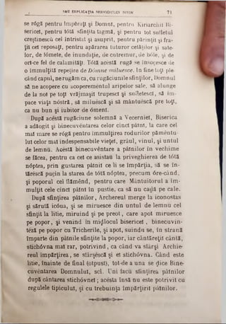 se r<5gă pentru lmpâraţl şi Domni, pentru Kiriarchii Bi-
sericei, pentru t<5tă sfinţita tagmă, şi pentru tot sufletul
creştinesc^ cel întristat şi asuprit, pentru părinţii şi fra-
ţii ceî reposaţi, pentru apărarea tuturor cetăţilor şi sate-
lor, de Wmete, de inundaţie, de cutrem ur, de b01e, şi de
ori-ce fel de calamităţi. T0tă acestă rugă se însocesce de
o îmmulţită repeţire de D6mne miluesce. In fine toţi ple-
când capul, ne rugăm ca, cu rugăciunile sfinţilor, Domnul
s2 ne acopere cu acoperementul aripelor sale, să alunge
de la noi pe toţi vrăjmaşii trupesc! şi sufletesc!, să im-
pace viaţa n<3stră, să miluescă şi să mântuescă pre toţi,
ca nu bun şi iubitor de <5menl.
După acSstă rugăciune solemnă a Vecerniei, Biserica
a adăogit şi binecuvântarea celor cinci pâini, la care cel
mal mare se r<5gă pentru îm m ulţirea rodurilor pămentu-
Iul celor mal indespensabile vieţel, grâul, vinul, şi untul
de lemnu. Acestă binecuvântare a pâinilor în vechim e
se făcea, pentru ca cel ce asistau la priveghierea de t<3tă
nâptea, prin gustarea pâlnii ce li se îm părţia, să se în-
tărescă pucin la starea de tâtă nâptea, precum 6re-când,
şi poporul cel flămând, pentru care M ântuitorul a îm-
m ulţit cele cinci pâini în pustie, ca să n u cadă pe cale.
După sfinţirea pâinilor, Archereul merge la iconostas
şi sărută ic6ua, şi se miruesce din untul de lem nu cel
sfinţit la litie, m iruind şi pe preot, care apoi m iruesce
pe popor, şi venind în m ijlocul bisericei, binecuvin*
teză pe popor cu Tricherile, şi apoi, suind 11 se, în strană
împarte din pâinile sfinţite la popor, iar cântăreţii cântă,
sţichâvna mal rar, potrivind, ca când va stârşi Archie·
reul îm părţirea, se slârşescă şi el stichâvna. Când este
litie, înainte de final (otpust), tot-de a una se $ice Bine-
cuvântarea Domnului, sci. Uni facu sfinţirea pâinilor
după cântarea stichâvnel; acesta însă nu este potrivit cu
regulele tipicului, şi cu trebuinţa îm părţirii pâinilor.
. _______________ SAP EflPUCAŢIA SERVICIULUI DIVIN 71
 