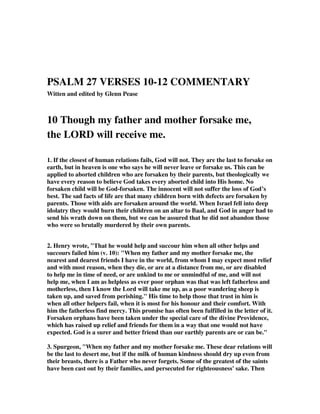 PSALM 27 VERSES 10-12 COMMENTARY 
Witten and edited by Glenn Pease 
10 Though my father and mother forsake me, 
the LORD will receive me. 
1. If the closest of human relations fails, God will not. They are the last to forsake on 
earth, but in heaven is one who says he will never leave or forsake us. This can be 
applied to aborted children who are forsaken by their parents, but theologically we 
have every reason to believe God takes every aborted child into His home. No 
forsaken child will be God-forsaken. The innocent will not suffer the loss of God’s 
best. The sad facts of life are that many children born with defects are forsaken by 
parents. Those with aids are forsaken around the world. When Israel fell into deep 
idolatry they would burn their children on an altar to Baal, and God in anger had to 
send his wrath down on them, but we can be assured that he did not abandon those 
who were so brutally murdered by their own parents. 
2. Henry wrote, "That he would help and succour him when all other helps and 
succours failed him (v. 10): "When my father and my mother forsake me, the 
nearest and dearest friends I have in the world, from whom I may expect most relief 
and with most reason, when they die, or are at a distance from me, or are disabled 
to help me in time of need, or are unkind to me or unmindful of me, and will not 
help me, when I am as helpless as ever poor orphan was that was left fatherless and 
motherless, then I know the Lord will take me up, as a poor wandering sheep is 
taken up, and saved from perishing." His time to help those that trust in him is 
when all other helpers fail, when it is most for his honour and their comfort. With 
him the fatherless find mercy. This promise has often been fulfilled in the letter of it. 
Forsaken orphans have been taken under the special care of the divine Providence, 
which has raised up relief and friends for them in a way that one would not have 
expected. God is a surer and better friend than our earthly parents are or can be." 
3. Spurgeon, "When my father and my mother forsake me. These dear relations will 
be the last to desert me, but if the milk of human kindness should dry up even from 
their breasts, there is a Father who never forgets. Some of the greatest of the saints 
have been cast out by their families, and persecuted for righteousness' sake. Then 
 
