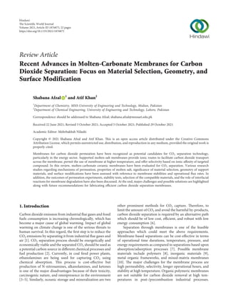 Review Article
Recent Advances in Molten-Carbonate Membranes for Carbon
Dioxide Separation: Focus on Material Selection, Geometry, and
Surface Modification
Shabana Afzal 1
and Atif Khan2
1
Department of Chemistry, MNS-University of Engineering and Technology, Multan, Pakistan
2
Department of Chemical Engineering, University of Engineering and Technology, Lahore, Pakistan
Correspondence should be addressed to Shabana Afzal; shabana.afzal@mnsuet.edu.pk
Received 22 June 2021; Revised 3 October 2021; Accepted 5 October 2021; Published 29 October 2021
Academic Editor: Mehrbakhsh Nilashi
Copyright © 2021 Shabana Afzal and Atif Khan. This is an open access article distributed under the Creative Commons
Attribution License, which permits unrestricted use, distribution, and reproduction in any medium, provided the original work is
properly cited.
Membranes for carbon dioxide permeation have been recognized as potential candidates for CO2 separation technology,
particularly in the energy sector. Supported molten-salt membranes provide ionic routes to facilitate carbon dioxide transport
across the membrane, permit the use of membrane at higher temperature, and oﬀer selectivity based on ionic aﬃnity of targeted
compound. In this review, molten-carbonate ceramic membranes have been evaluated for CO2 separation. Various research
studies regarding mechanisms of permeation, properties of molten salt, signiﬁcance of material selection, geometry of support
materials, and surface modiﬁcations have been assessed with reference to membrane stabilities and operational ﬂux rates. In
addition, the outcomes of permeation experiments, stability tests, selection of the compatible materials, and the role of interfacial
reactions for membrane degradation have also been discussed. At the end, major challenges and possible solutions are highlighted
along with future recommendations for fabricating eﬃcient carbon dioxide separation membranes.
1. Introduction
Carbon dioxide emission from industrial ﬂue gases and fossil
fuels consumption is increasing chronologically, which has
become a major cause of global warming. Impact of global
warming on climate change is one of the serious threats to
human survival. In this regard, the ﬁrst step is to reduce the
CO2 emissions by separating it from industrial ﬂue gases and
air [1]. CO2 separation process should be energetically and
economically viable and the separated CO2 should be used as
a potential carbon source in diﬀerent chemical processes and
fuel production [2]. Currently, in coal ﬁred power plants,
ethanolamines are being used for capturing CO2 using
chemical absorption. This process is cost-eﬀective but
production of N-nitrosamines, alkanolamines, and ketones
is one of the major disadvantages because of their toxicity,
carcinogenic nature, and omnipresence in the environment
[3–5]. Similarly, oceanic storage and mineralization are two
other prominent methods for CO2 capture. Therefore, to
limit the amount of CO2 and avoid the harmful by-products,
carbon dioxide separation is required by an alternative path
which should be of low cost, eﬃcient, and robust with low
energy consumption [6].
Separation through membranes is one of the feasible
approaches which could meet the above requirements.
Membrane-based separations can be cost-eﬀective in terms
of operational time durations, temperature, pressure, and
energy requirements as compared to separations based upon
absorption/adsorption processes [7]. Possible membrane
materials include polymers [8], inorganic materials [9],
metal organic frameworks, and mixed-matrix membranes
[10]. The major challenges for the membrane process are
high permeability, selectivity, longer operational hours, and
stability at high temperature. Organic polymeric membranes
are not suitable for carbon dioxide removal at high tem-
peratures in post-/precombustion industrial processes.
Hindawi
e Scientiﬁc World Journal
Volume 2021,Article ID 1876875, 22 pages
https://doi.org/10.1155/2021/1876875
 