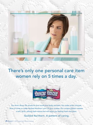 There’s only one personal care item
   women rely on 5 times a day.




 You think about the products that touch your body and skin. You make smart choices.
Now it’s time to make Quilted Northern part of your routine. Our unique pattern creates
                                                  ®




        a soft, thick, pillowy bath tissue that will leave you feeling fresh and clean.

                         Quilted Northern. A pattern of caring.

     ©2007 Georgia-Pacific Consumer Products LP
 