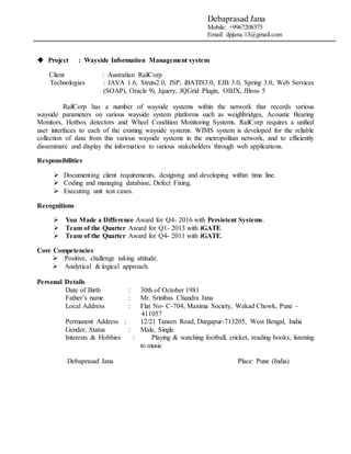 Debaprasad Jana
Mobile: +9967208375
Email: dpjana.13@gmail.com
 Project : Wayside Information Management system
Client : Australian RailCorp
Technologies : JAVA 1.6, Struts2.0, JSP, iBATIS3.0, EJB 3.0, Spring 3.0, Web Services
(SOAP), Oracle 9i, Jquery, JQGrid Plugin, OBJX, JBoss 5
RailCorp has a number of wayside systems within the network that records various
wayside parameters on various wayside system platforms such as weighbridges, Acoustic Bearing
Monitors, Hotbox detectors and Wheel Condition Monitoring Systems. RailCorp requires a unified
user interfaces to each of the existing wayside systems. WIMS system is developed for the reliable
collection of data from this various wayside systems in the metropolitan network, and to efficiently
disseminate and display the information to various stakeholders through web applications.
Responsibilities
 Documenting client requirements, designing and developing within time line.
 Coding and managing database, Defect Fixing.
 Executing unit test cases.
Recognitions
 You Made a Difference Award for Q4- 2016 with Persistent Systems.
 Team of the Quarter Award for Q1- 2013 with iGATE.
 Team of the Quarter Award for Q4- 2011 with iGATE.
Core Competencies
 Positive, challenge taking attitude.
 Analytical & logical approach.
Personal Details
Date of Birth : 30th of October 1981
Father’s name : Mr. Srinibas Chandra Jana
Local Address : Flat No- C-704, Maxima Society, Wakad Chowk, Pune –
411057
Permanent Address : 12/21 Tansen Road, Durgapur-713205, West Bengal, India
Gender, Status : Male, Single
Interests & Hobbies : Playing & watching football, cricket, reading books, listening
to music
Debaprasad Jana Place: Pune (India)
 