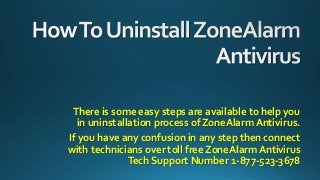 There is some easy steps are available to help you
in uninstallation process of ZoneAlarm Antivirus.
If you have any confusion in any step then connect
with technicians over toll free ZoneAlarm Antivirus
Tech Support Number 1-877-523-3678
 