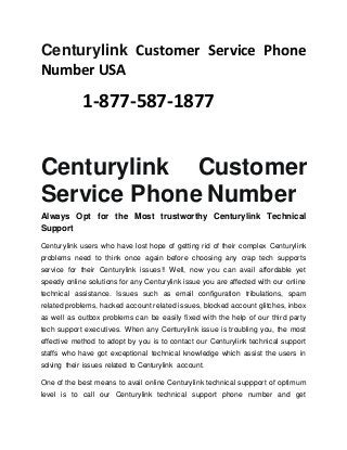 Centurylink Customer Service Phone
Number USA
1-877-587-1877
Centurylink Customer
Service Phone Number
Always Opt for the Most trustworthy Centurylink Technical
Support
Centurylink users who have lost hope of getting rid of their complex Centurylink
problems need to think once again before choosing any crap tech supports
service for their Centurylink issues!! Well, now you can avail affordable yet
speedy online solutions for any Centurylink issue you are affected with our online
technical assistance. Issues such as email configuration tribulations, spam
related problems, hacked account related issues, blocked account glitches, inbox
as well as outbox problems can be easily fixed with the help of our third party
tech support executives. When any Centurylink issue is troubling you, the most
effective method to adopt by you is to contact our Centurylink technical support
staffs who have got exceptional technical knowledge which assist the users in
solving their issues related to Centurylink account.
One of the best means to avail online Centurylink technical suppport of optimum
level is to call our Centurylink technical support phone number and get
 