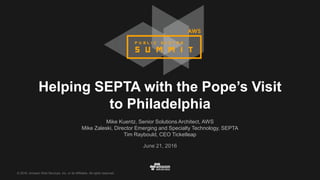 © 2016, Amazon Web Services, Inc. or its Affiliates. All rights reserved.
Mike Kuentz, Senior Solutions Architect, AWS
Mike Zaleski, Director Emerging and Specialty Technology, SEPTA
Tim Raybould, CEO Ticketleap
June 21, 2016
Helping SEPTA with the Pope’s Visit
to Philadelphia
 