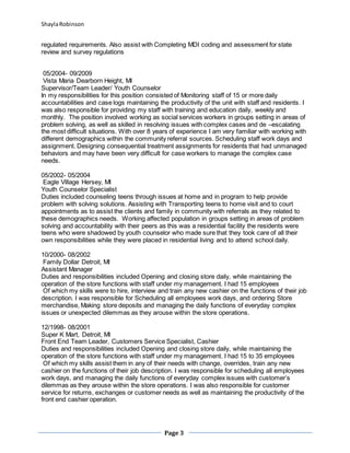 ShaylaRobinson
Page 3
regulated requirements. Also assist with Completing MDI coding and assessment for state
review and survey regulations
05/2004- 09/2009
Vista Maria Dearborn Height, MI
Supervisor/Team Leader/ Youth Counselor
In my responsibilities for this position consisted of Monitoring staff of 15 or more daily
accountabilities and case logs maintaining the productivity of the unit with staff and residents. I
was also responsible for providing my staff with training and education daily, weekly and
monthly. The position involved working as social services workers in groups setting in areas of
problem solving, as well as skilled in resolving issues with complex cases and de –escalating
the most difficult situations. With over 8 years of experience I am very familiar with working with
different demographics within the community referral sources. Scheduling staff work days and
assignment. Designing consequential treatment assignments for residents that had unmanaged
behaviors and may have been very difficult for case workers to manage the complex case
needs.
05/2002- 05/2004
Eagle Village Hersey, MI
Youth Counselor Specialist
Duties included counseling teens through issues at home and in program to help provide
problem with solving solutions. Assisting with Transporting teens to home visit and to court
appointments as to assist the clients and family in community with referrals as they related to
these demographics needs. Working affected population in groups setting in areas of problem
solving and accountability with their peers as this was a residential facility the residents were
teens who were shadowed by youth counselor who made sure that they took care of all their
own responsibilities while they were placed in residential living and to attend school daily.
10/2000- 08/2002
Family Dollar Detroit, MI
Assistant Manager
Duties and responsibilities included Opening and closing store daily, while maintaining the
operation of the store functions with staff under my management. I had 15 employees
Of which my skills were to hire, interview and train any new cashier on the functions of their job
description. I was responsible for Scheduling all employees work days, and ordering Store
merchandise, Making store deposits and managing the daily functions of everyday complex
issues or unexpected dilemmas as they arouse within the store operations.
12/1998- 08/2001
Super K Mart, Detroit, MI
Front End Team Leader, Customers Service Specialist, Cashier
Duties and responsibilities included Opening and closing store daily, while maintaining the
operation of the store functions with staff under my management. I had 15 to 35 employees
Of which my skills assist them in any of their needs with change, overrides, train any new
cashier on the functions of their job description. I was responsible for scheduling all employees
work days, and managing the daily functions of everyday complex issues with customer’s
dilemmas as they arouse within the store operations. I was also responsible for customer
service for returns, exchanges or customer needs as well as maintaining the productivity of the
front end cashier operation.
 