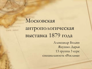 Московская антропологическая выставка 1879 года Александр Бодин Яцушко Дарья 13 группа 3 курс  специальность «Реклама» 