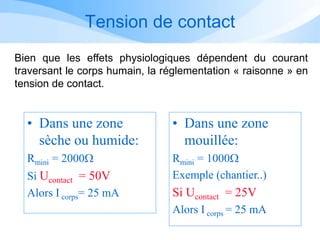 Tension de contact
• Dans une zone
sèche ou humide:
Rmini = 2000W
Si Ucontact = 50V
Alors I corps= 25 mA
• Dans une zone
mouillée:
Rmini = 1000W
Exemple (chantier..)
Si Ucontact = 25V
Alors I corps = 25 mA
Bien que les effets physiologiques dépendent du courant
traversant le corps humain, la réglementation « raisonne » en
tension de contact.
 