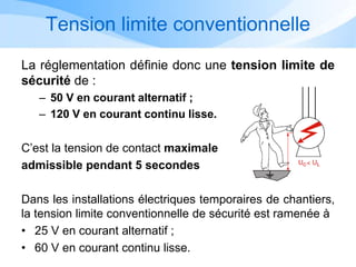 Tension limite conventionnelle
La réglementation définie donc une tension limite de
sécurité de :
– 50 V en courant alternatif ;
– 120 V en courant continu lisse.
C’est la tension de contact maximale
admissible pendant 5 secondes
Dans les installations électriques temporaires de chantiers,
la tension limite conventionnelle de sécurité est ramenée à
• 25 V en courant alternatif ;
• 60 V en courant continu lisse.
 